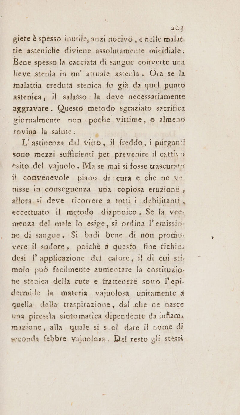 giete è spesso inutile, anzi nocivo, e nelle malat. tie asteniche diviene assolutamente micidiale. Bene spesso la cacciata di sangue converte una lieve stenìa in un’ attuale astenia. Ora se la malattia creduta stenica fu già da quel punto asteniea, il salasso la deve necessariamente aggravare. Questo metodo sgraziato sacrifica siornalmente non poche vittime, 0 almeno rovina la salute; L’astinenza dal vitto, il freddo,i purganii sono mezzi sufficienti per prevenire il cattivo esito del vajuolo. Ma se mai si fosse trascurato il convenevole piano di cura e che ne ve nisse in conseguenza una copiosa eruzione ; allora. si deve ricorrere a tutti i debilitantt „ eccettuato il metodo diapnoico. Se la vee. menza del male lo esige, si ordina l’ emissio- ne di sangue. Si badi bene di non promo. vere il sudore, poichè a questo fine richie. desi I’ applicazione del calore, il di cui sti. molo può facilmente aumentare la costituzio- ne stenica della cute e frattenere sotto l’epi- dermide la materia vajuolosa unitamente a quella della traspirazione, dal che ne nasce una piressta sintomatica dipendente da infiam« mazione, alla quale si s:ol dare il nome di seconda febbre vajuolasa. Del resto gii stässt