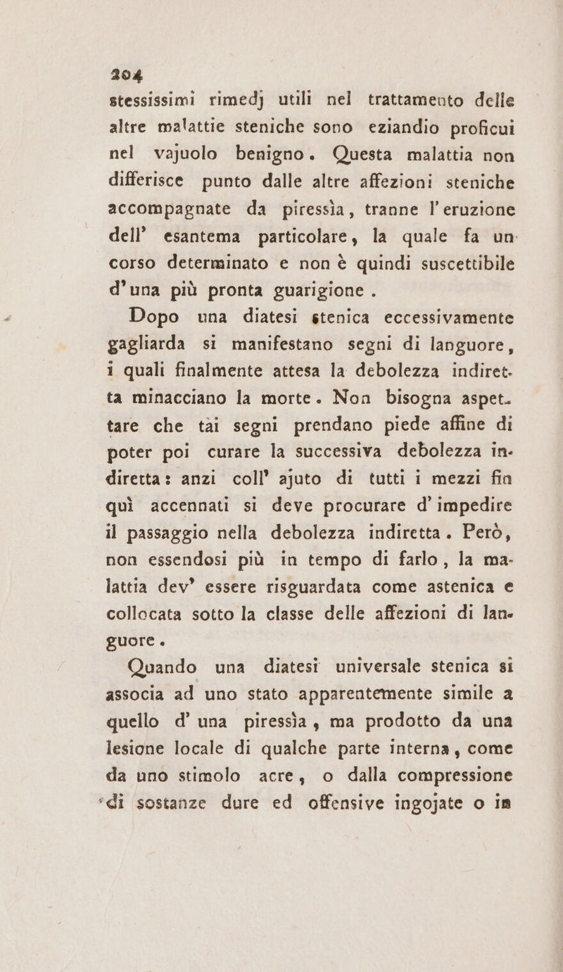 stessissimi rimedj utili nel trattamento delle altre malattie steniche sono eziandio proficui nel vajuolo benigno. Questa malattia non differisce punto dalle altre affezioni steniche accompagnate da piressia, tranne Il’ eruzione dell’ esantema particolare, la quale fa un corso determinato e non è quindi suscettibile d’una più pronta guarigione . Dopo una diatesi stenica eccessivamente gagliarda si manifestano segni di languore, i quali finalmente attesa la debolezza indiret- ta minacciano la morte. Non bisogna aspet. tare che tai segni prendano piede affine di poter poi curare la successiva debolezza in- diretta: anzi coll’ ajuto di tutti i mezzi fin quì accennati si deve procurare d’ impedire il passaggio nella debolezza indiretta. Però, non essendosi più in tempo di farlo, la ma- lattia dev’ essere risguardata come astenica e collocata sotto la classe delle affezioni di lane guore . Quando una diatesi universale stenica si associa ad uno stato apparentemente simile a quello d’ una piressia, ma prodotto da una lesione locale di qualche parte interna, come da uno stimolo acre, o dalla compressione ‘di sostanze dure ed offensive ingojate o in