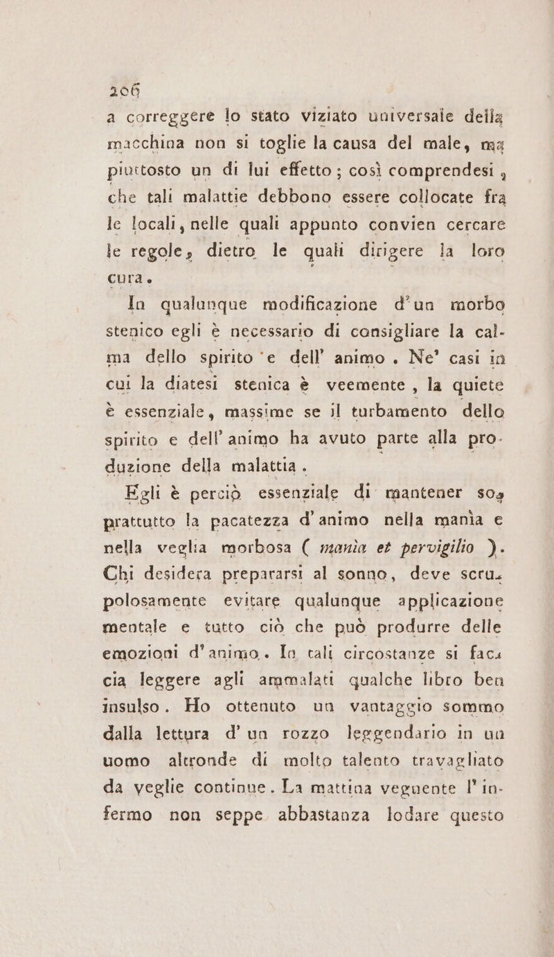 a correggere lo stato viziato universale della macchina non si toglie la causa del male, ma piuttosto un di lui effetto ; così comprendesi , che tali malattie debbono essere collocate fra le locali, nelle quali appunto convien cercare le regole; dietro le quali dirigere la loro cura. | | In qualunque modificazione d'un morbo stenico egli è necessario di consigliare la cal- ma dello spirito ‘e dell’ animo . Ne’ casi in cui la diatesi stenica è veemente, la quiete è essenziale, massime se il turbamento dello spirito e dell’ animo ha avuto parte alla pro. duzione della malattia . Egli è perciò essenziale di mantener sos prattutto la pacatezza d'animo nella mania e nella veglia morbosa ( mania et pervigilio ). Chi desidera prepararsi al sonno, deve scru. polosamente evitare qualunque applicazione mentale e tutto ciò che può produrre delle emozioni d'animo. In tali circostanze si facı cia leggere agli ammalati qualche libro ben insulso. Ho ottenuto un vantaggio sommo dalla lettura d’ un rozzo leggendario in va uomo altronde di molto talento travagliato da veglie continue. La mattina veguente I’ in- fermo non seppe abbastanza lodare questo