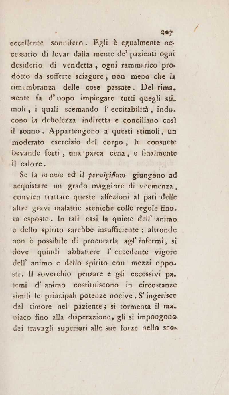 267 eccellente sonnifero. Egli è egualmente ne: cessario di levar dalla mente de’ pazienti ogni desiderio di vendetta, ogni rammarico pro» dotto da sofferte sciagure, non meno che la rimembranza delle cose passate. Del rima. mente fa d’uopo impiegare tutti quegli sti. moli, 1 quali scemando I!’ eccitabilità , indu. cono la debolezza indiretta e conciliano così il sonno. Appartengono a questi stimoli, un moderato esercizio del corpo, le consuete bevande forti, ana 'parca cena, e finalmente il calore. | Se la mania ed il pervigikum giungono ad acquistare un grado maggiore di veemenza, convien trattare queste affezioni al pari delle altre gravi malattie steniche colle regole fino. ra esposte. In tali casi la quiete dell’ animo. e dello spirito sarebbe insufficiente ; altronde non è possibile di procurarla agl’ infermi, si deve quindi abbattere N eccedente vigore dell’ animo e dello spirito. con mezzi oppo. sti. Il soverchio pensare e gli eccessivi pa. temi d’ animo costituiscono in circostanze simili le. principali potenze nocive . S’ingerisce del timore nel paziente; si tormenta il ma. niaco fino alla disperazione, gli si impongono dei travagli superieri alle sue forze nello sce=