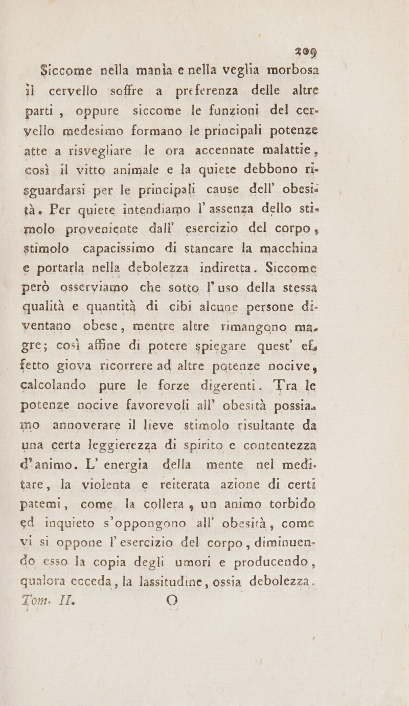 399 Siccome nella mania e nella veglia morbosa il cervello soffre a preferenza delle altre parti, oppure siccome le funzioni del cer- vello medesimo formano le principali potenze atte a risvegliare le ora accennate malattie, così il vitto animale e la quiete debbono ri- sguardarsi per le principali cause dell’ obesi: tà. Per quiete intendiamo l assenza dello sti= molo proveniente dall’ esercizio del corpo, stimolo capacissimo di stancare la macchina e portarla nella debolezza indiretta. Siccome però osserviamo che sotto l’uso della stessa qualità e quantità di cibi alcune persone di- ventano obese, mentre altre rimangano ma. gre; così affine di potere spiegare quest’ efs fetto giova ricorrere ad altre potenze nocive, calcolando pure le forze digerenti. Tra le potenze nocive favorevoli all’ obesità possia. mo annoverare il lieve stimolo risultante da una certa leggierezza di spirito e contentezza d'animo. L’ energia della mente nel medi. tare, la violenta e reiterata azione di certi patemi, come. la collera, un animo torbido ed inquieto s'oppongono all’ obesità, come vi si oppone l'esercizio del corpo, diminuen- do esso la copia degli umori e producendo, qualora ecceda, la lassitudine, ossia debolezza. Tom. II. O |