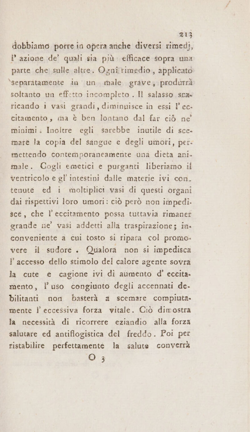 dobbiamo porre in opera anche diversi rimedi, I’ azione de’ quali sia più. efficace sopra una parte che sulle altre. Ognirimedio, applicato \separàtamente in un male grave; produrrà soltanto un effetto incompleto . Il salasso sca» ricando 1 vasi grandi, diminuisce in essi l’ ec- citamento, ma è ben lontano dal far ciò ne minimi: Inoltre egli sarebbe inutile di sce- mare la copia del sangue e degli umori, per- mettendo contemporaneamente una dieta ani- male. Cogli emetici e purganti liberiamo il ventricolo e gl’ intestini dalle materie ivi con. tenute ed i moltiplict vasi di questi organi dai rispettivi loro umori: ciò però non impedi. scé, che l’eccitamento possa tuttavia rimaner grande ne’ vasi addetti alla traspirazione; in. conveniente a cui tosto si ripara col promo. vere il sudore. Qualora non si impedisca ? accesso dello stimolo del calore agente sovra la cute € cagione ivi di aumento d’ eccita. mento, l’uso congiunto degli accennati de. bilitanti non basterà a scemare compiuta. mente l’ eccessiva forza vitale. Ciò dimostra la necessità di ricorrere eziandio alla forza salutare ed antiflogistica del freddo. Poi per ristabilire perfettamente la salute converrà O 3