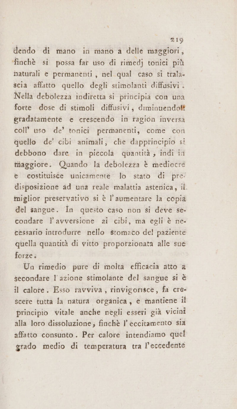 dendo di mano in mano a delle maggiori, finchè si possa far uso di rimedj tonici più naturali e permanenti; nel qual caso si trala= scia affatto quello degli stimolanti diffasivi . Nella debolezza indiretta si principia con una forte dose di stimoli diffusivi; diminuendo gradatamente e crescendo in ragion inversa coll’ uso de’ tonici permanenti, come con quello de’ cibi animali; che dapptincipio si debbono dare in piecola quantità ; indi ia Maggiore: Quando la debolezza è mediocre e costituisce unicamente’ lo stato di pre: disposizione ad una reale malattia astenica, il. miglior preservativo si è l'aumentare la copia del sangue. In questo caso non si deve se- condare l’avversione ai cibi, ma egli è ne. eessario introdurre nello stomaco del paziente quella quantità di vitto propotzionata alle sue forze» Un rimedio pure di molta efficacia atto &amp; secondare l'azione stimolante del sangue si è il calote. Esso ravviva, rinvigorisce, fa cre- scere tutta la natura organica, e mantiene il principio vitale anche negli esseri già vicini alla loro dissoluzione; finchè I eccitamento sia affatto consunto . Per calore intendiamo quel grado medio di temperatura tra l’eccedente