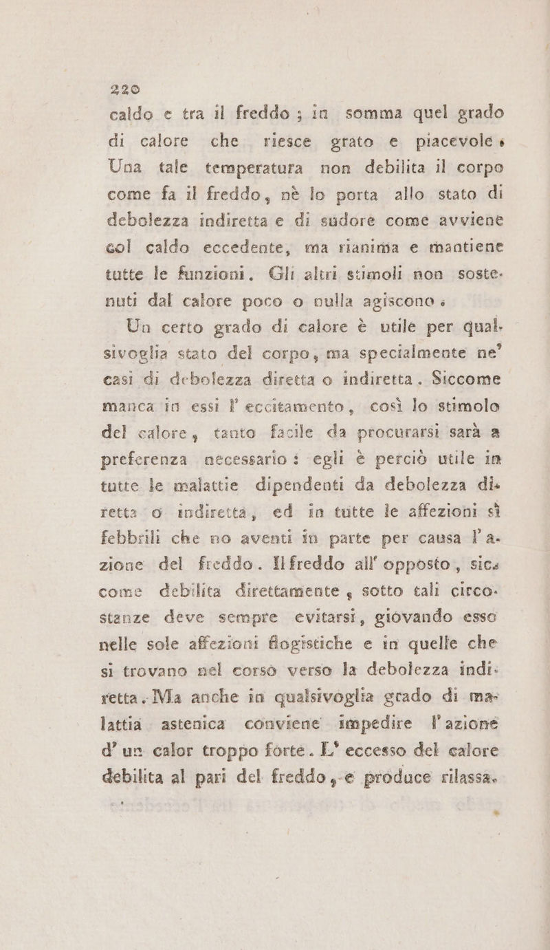 caldo e tra il freddo ; in somma quel grado di calore che. riesce grato e piacevole» Una tale temperatura non debilita il corpo come fa il freddo, nè lo porta allo stato di debolezza indiretta e di sudore come avviene col caldo eccedente, ma rianimia e mantiene tutte le funzioni. Gli altri stimoli non soste- nuti dal calore poco o culla agiscona ; Un certo grado di calore è utile per qual sivoglia stato del corpo, ma specialmente ne’ casi di debolezza diretta o indiretta. Siccome marca in essi F eccitamento, così lo stimolo del calore, tanto facile da procurarsi sarà a preferenza necessario i egli è perciò utile in tutte le malattie dipendenti da debolezza di. retta o indirettà, ed in tutte le affezioni sì febbrili che no aventi in parte per causa l'a. zione del freddo. Ilfreddo all'opposto, sics come debilita direttamente, sotto tali circo. stanze deve sempre evitarsi, giovando esso nelle sole affezioni fiogistiche e in quelle che si trovano nel corso verso la debolezza indi: retta. IMa anche in qualsivoglia grado di ma: lattia. astenica conviene impedire l'azione d’ un calor troppo forte. LE’ eccesso del calore debilita al pari del freddo,-e produce rilassa. a &gt;