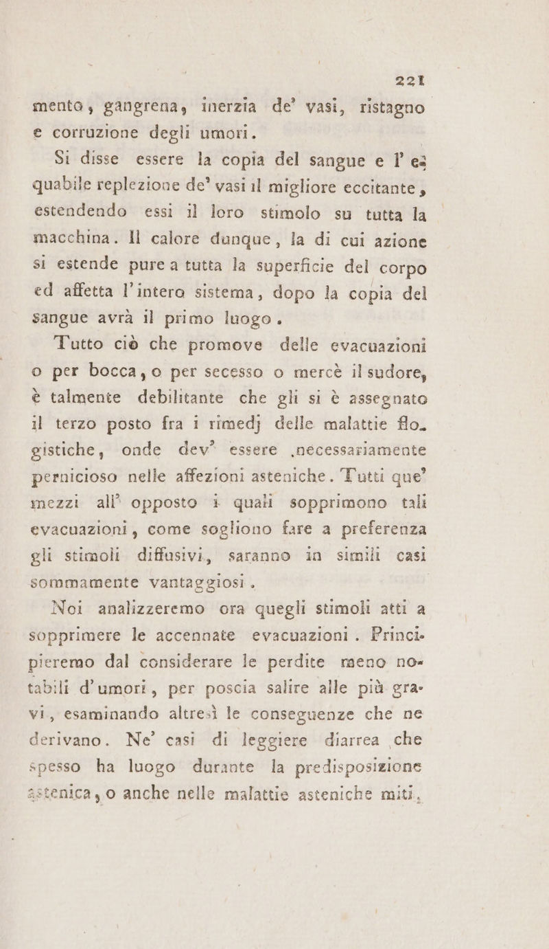 mento, gangrena, inerzia de’ vasi, ristagno. e corruzione degli umori. | Si disse essere la copia del sangue e I’ es quabile replezione de’ vasi il migliore eccitante, estendendo essi il loro stimolo su tutta la macchina. Il calore dunque, la di cui azione si estende pure a tutta la superficie del corpo ed affetta l’intero sistema, dopo la copia del sangue avrà il primo luogo. Tutto ciò che promove delle evacuazioni o per bocca,o per secesso o mercè il sudore, è talmente debilitante che gli si è assegnato il terzo posto fra i rimedj delle malattie flo. gistiche, onde dev” essere ‚necessariamente pernicioso nelle affezioni asteniche. Tutti que’ mezzi all’ opposto + quali sopprimono tali evacuazioni, come sogliono fare a preferenza gli stimoli diffusivi, saranno in simili casi sommamente vantaggiosi. | Noi analizzeremo ora quegli stimoli atti a sopprimere le accennate evacuazioni. Princi. pieremo dal considerare le perdite meno no= tabili d’umori, per poscia salire alle più gra- vi, esaminando altresì le conseguenze che ne derivano. Ne’ casi di leggiere diarrea ‚che spesso ha luogo durante la predisposizione sstenica, 0 anche nelle malattie asteniche miti,