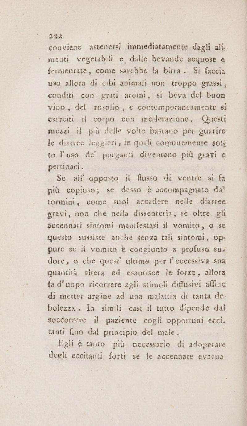 conviene astenersi immediatamente dagli ali. menti vegetabili e dalle bevande acquose e fermentate, come sarebbe la birra. Si faccia uso allora di cibi animali non troppo grassi, conditi con grati aromi, si beva del buon vino, del rosolio, e contemporaneamente si eserciti il corpo con moderazione. Questi mezzi il più delle volte bastano per guarire le diarree leggieri, le quali comunemente sots to l’uso de’ purganti diventano più gravi e pertinaci. | Se all opposto il flusso di ventre si fa più copioso; se desso è accompagnato da tormini, come suol accadere nelle diarree gravi, non che nella dissenteria; se oltre gli accennati sintomi manifestasi il vomito, © se questo sussiste anche senza tali sintomi, op- pure se il vomito è congiunto a profuso sus dore, o che quest’ ultime per l'eccessiva sua quantità altera ed esaurisce le forze, allora fa d'uopo ricorrere agli stimoli diffusivi affine di metter argine ad una malattia di tanta de. bolezza. In simili casi il tutto dipende dal soccorrere il paziente cogli opportuni ecci. tanti fino dal principio del male. | Egli è tanto più necessario di adoperare degli eccitanti forti se le accennate evacua