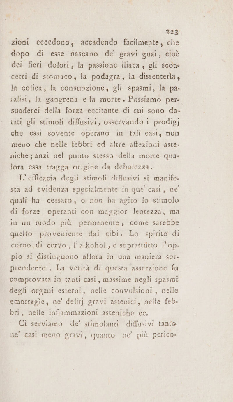 zioni eccedono, accadendo facilmente, che dopo di esse nascano de’ gravi guai, cioè dei fieri dolori, la passione iliaca , gli scon« certi di stomaco, la podagra, la dissenteria, la colica, la consunzione, gli spasmi, la pa- ralist, la gangrena e la morte. Possiamo per- suaderci della forza eccitante di cui sono do- tati gli stimoli diffusivi, osservando i prodigj che essi sovente operano in tali casi, non meno che nelle febbri ed altre affezioni aste» niche; anzi nel puoto stesso della morte qua. lora essa tragga origine da debolezza. L'efficacia degli stimoli diffusivi si manife- sta ad evidenza specialmente in que’ casi, ne quali ha cessato, c non ha agito lo stimolo di forze operanti con maggior lentezza, ma in un modo più permanente, come sarebbe quello proveniente dai cibi. Lo spirito di corno di cervo , Palkohol , e soprattütto l’op- pio si distinguono allora in una maniera sor» prendente . La verità di questa asserzione fu comprovata in tanti casi, massime negli spasmi degli organi esterni, nelle convulsioni, nelle emorragie, ne’ delirj gravi astenici, nelle feb- bri, nelle infiammazioni asteniche ec. Ci serviamo de’ stimolanti diffusivi tanto ne casi meno gravi, quanto ne’ più perico»