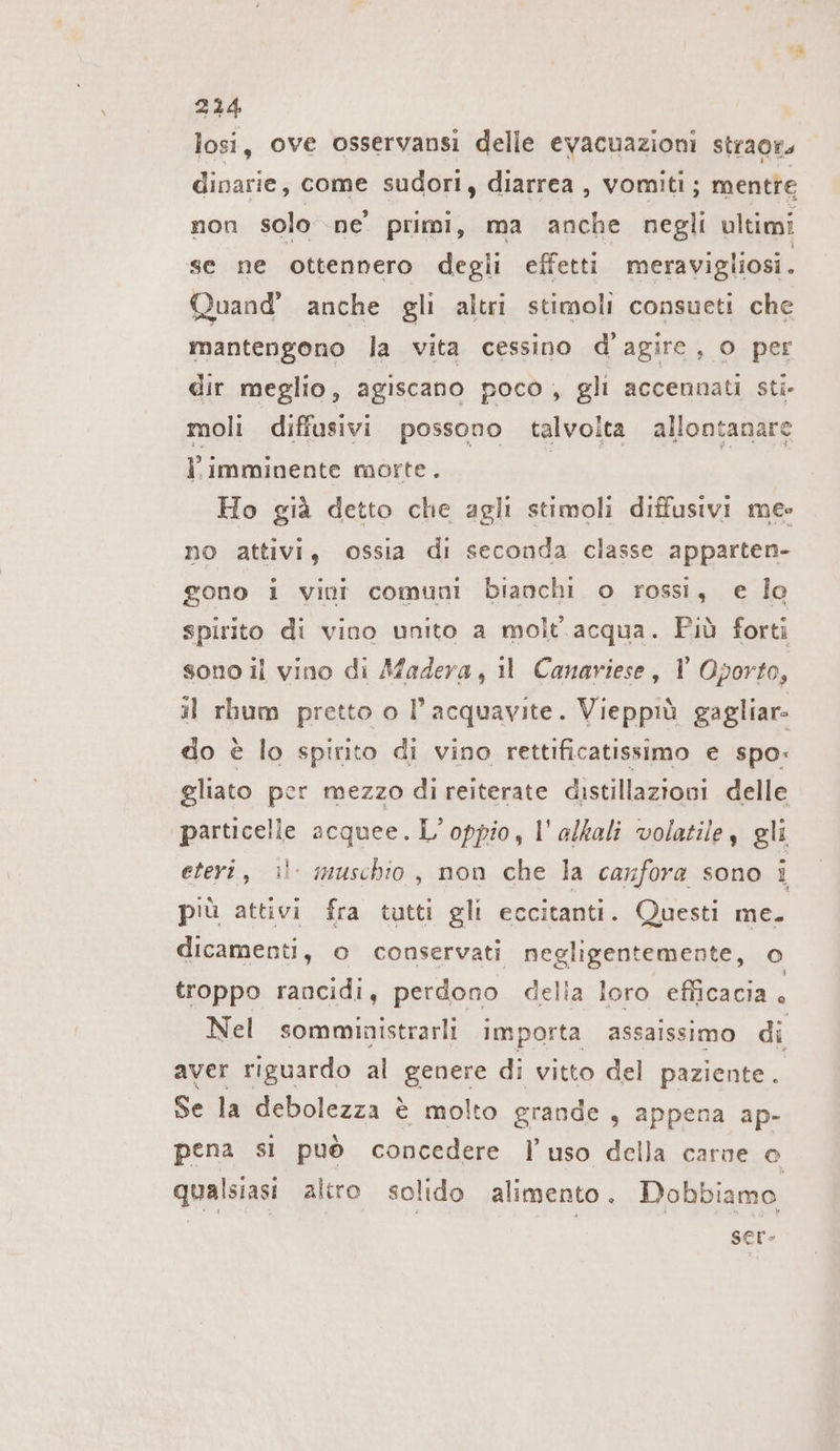 losi, ove osservansi delle evacuazioni straor, dinarie, come sudori, diarrea , vomiti; mentre non solo ne’ primi, ma anche negli ultimi se ne ottennero degli effetti meravigliosi. Quand’ anche gli altri stimoli consueti che mantengono la vita cessino d’agire, o per dir meglio, agiscano poco, gli accennati sti- moli diffusivi possono talvolta allontanare l.imminente morte. | | Ho già detto che agli stimoli diffusivi me» no attivi, ossia di seconda classe apparten- gono i vini comuni bianchi o rossi, e lo spirito di vino unito a molt acqua. Più forti sono il vino di Afadera, ıl Canariese, V Oporto, il rhum pretto o l’acquavite. Vieppiù gagliar- do è lo spirito di vino rettificatissimo e spo: gliato per mezzo di reiterate distillazioni delle particelle acquee. Loppio, l’alkali volatile, gli eteri, il muschio, non che la canfora sono i più attivi fra tutti gli eccitanti. Questi me. dicamenti, o conservati negligentemente, o troppo rancidi, perdono della loro efficacia . Nel somministrarli importa assaissimo di aver rıguardo al genere di vitto del paziente. Se la debolezza è molto grande , appena ap- pena si può concedere l’uso della carne o qualsiasi altro solido alimento. Dobbiamo | | ser-