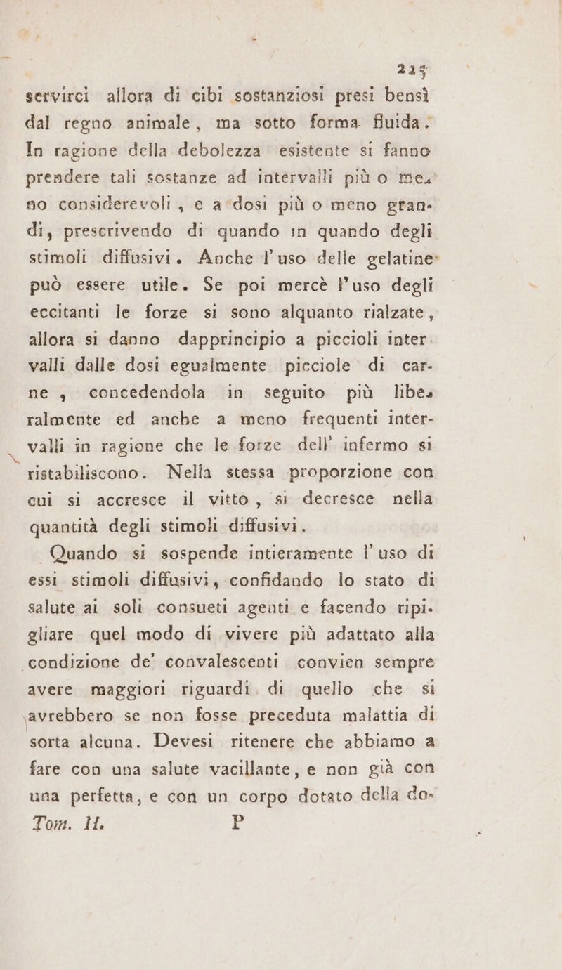 Ta servirci allora di cibi sostanziosi presi bensì dal regno animale, ma sotto forma. fluida. In ragione della debolezza esistente si fanno prendere tali sostanze ad intervalli più o meu no considerevoli, e a ‘dosi più o meno gran» di, preserivendo di quando in quando degli stimoli diffusivi. Anche l’uso delle gelatine» può essere utile. Se poi mercè l’uso degli eccitanti le forze si sono alquanto rialzate, allora si danno dapprincipio a piccioli inter. valli dalle dosi egualmente pieciole di car- ne „ concedendola in seguito più libes ralmente ed anche a meno frequenti inter- valli in ragione che le forze dell’ infermo si ristabiliscono. Nella stessa proporzione con cui si accresce il vitto, si decresce nella. quantità degli stimoli diffusivi. Quando si sospende intieramente I uso di essi stimoli diffusivi, confidando lo stato di salute ai soli consueti agenti e facendo ripi. gliare quel modo di vivere più adattato alla “condizione de’ convalescenti convien sempre avere maggiori riguardi. di quello che si ‚avrebbero se non fosse preceduta malattia di sorta alcuna. Devesi ritenere che abbiamo a fare con una salute vacillante, e non già con una perfetta, e con un corpo dotato della da» Tom. 11 P