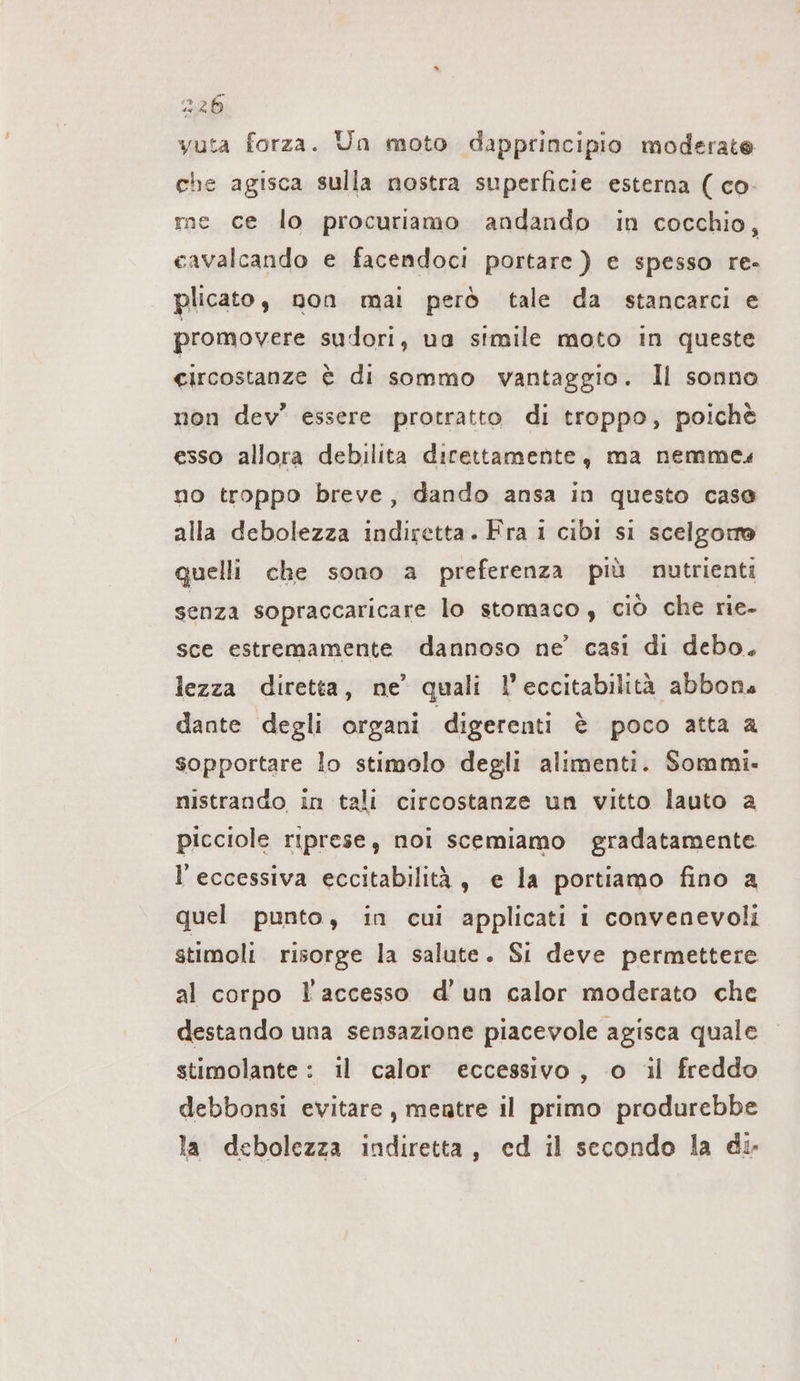 vuta forza. Un moto dapprincipio moderate che agisca sulla nostra superficie esterna ( co. me ce lo procuriamo andando in cocchio, cavalcando e facendoci portare ) e spesso re- plicato, non mai però tale da stancarci e promovere sudori, ua simile moto in queste circostanze € di sommo vantaggio. Il sonno non dev” essere protratto di troppo, poichè esso allora debilita direttamente, ma nemme« no troppo breve, dando ansa in questo case alla debolezza indiretta. Fra i cibi si scelgono quelli che sono a preferenza più nutrienti senza sopraccaricare lo stomaco, ciò che rie- sce estremamente dannoso ne’ casi di debo. lezza diretta, ne’ quali l’eccitabilità abbon. dante degli organi digerenti è poco atta a sopportare lo stimolo degli alimenti. Sommi- nistrando in tali circostanze un vitto lauto a picciole riprese, noi scemiamo gradatamente l'eccessiva eccitabilità, e la portiamo fino a quel punto, in cui applicati i convenevoli stimoli risorge la salute. Si deve permettere al corpo l'accesso d'un calor moderato che destando una sensazione piacevole agisca quale stimolante : il calor eccessivo, o il freddo debbonsi evitare, mentre il primo produrebbe la debolezza indiretta, ed il secondo la di