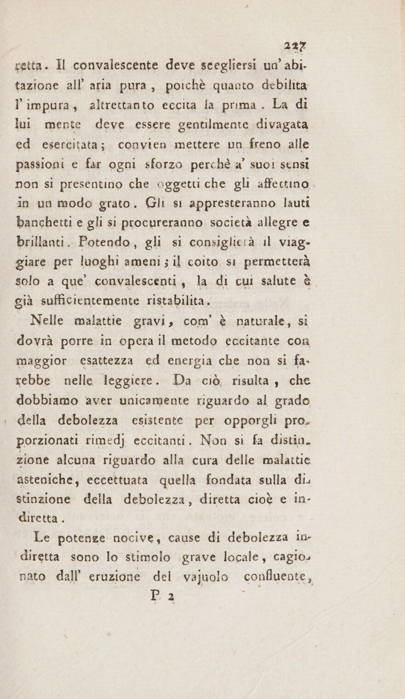 retta. Il convalescente deve scegliersi un’ abi- tazione all’ aria pura, poichè quarto debilita impura, altrettanto eccita la prima. La di lui mente deve essere gentilmente divagata ed esercitata; convien mettere un freno alle passioni e far ogni sforzo perchè a’ suo: sensi non si presentino che oggetu che gli affectıno . in un modo grato. Gli s1 appresteranno lauti banchetti e gli si procureranno società allegre e brillanti. Potendo, gli si consiglietà il viag- giare per luoghi ameni; il coito si permetterà solo a que’ convalescenti, la di cui salute è, già sufficientemente ristabilita. Nelle malattie gravi, com’ è naturale, si dovrà porre in opera Il metodo eccitante con maggior esattezza ed energia che non si fa- rebbe nelle leggiere. Da ciò, risulta, che dobbiamo aver unicamente riguardo al grado della debolezza esistente per opporgli pro. porzionati rimedj eccitanti. Non si fa distia. zione alcuna riguardo alla cura delle malattie asteniche, eccettuata quella fondata sulla di. stinzione della debolezza, diretta cioè e in- diretta . Le potenze nocive, cause di debolezza in- diretta sono lo stimolo .grave locale, cagios nato dall’ eruzione del vajuolo confluente ; P2