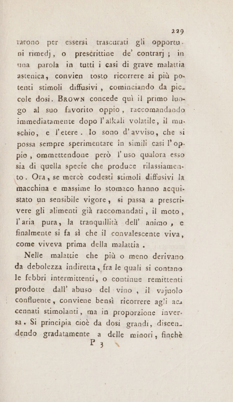 ratono per essersi trascurati gli opportu. ni rimedj, o prescrittine de’ contrarj; in una parola in tutti i casi di grave malattia astenica, convien tosto ricorrere ai più po- tenti stimoli diffusivi, cominciando da pic. cole dosi. Brown concede quì il primo luo- go al suo favorito oppio, raccomandando immediatamente dopo l’alkali volatile, il mu. schio, e l'etere. lo sono d’avviso, che si possa sempre sperimentare in simili casi l’ op. pio, ommettendone però l’uso qualora esso sia di quella specie che produce rilassiamen- to. Ora, se mercè codesti stimoli diffusivi la macchina e massime lo stomaco hanno acqui. stato un sensibile vigore, si passa a prescrie vere gli alimenti già raccomandati, il moto, l’aria pura, la tranquillità dell’ animo, e finalmente si fa sì che il convalescente viva, come viveva prima della malattia . Nelle malattie che più o meno derivano da debolezza indiretta, fra le quali si contano le febbri intermittenti, o continue remittenti prodotte dall’ abuso del: vino , il vajuolo confluente, conviene bensì ricorrere agli aca cennati stimolanti, ma in proporzione inver- sa. Si principia cioè da dosi grandi, discen. dendo gradatamente a delle minori, finchè PER