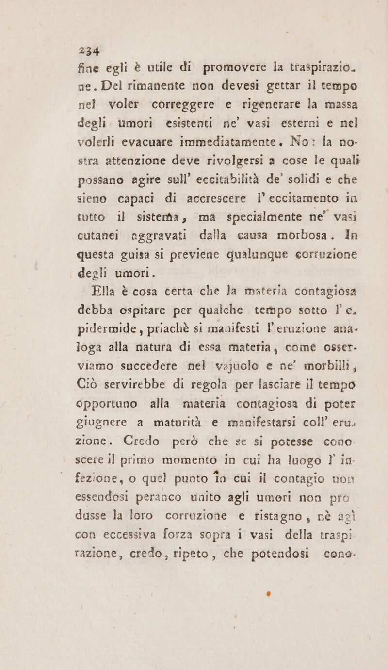 fine egli è utile di promovere la traspirazio. ae. Del rimanente non devesi gettar il tempo nel voler correggere e rigenerare la massa degli umori esistenti ne’ vasi esterni e nel volerli evacuare immediatamente. No: la no- stra attenzione deve rivolgersi a cose le quali possano agire sull’ eccitabilità de’ solidi e che sieno capaci di accrescere l’ eccitamento in tutto il sistemta, ma specialmente ne” vasi cutanei aggravati dalla causa morbosa. In questa guisa si previene qualunque corruzione degli umori. Ella è cosa certa che la materia contagiosa debba ospitare per qualche tempo sotto Pe. pidermide, priachè si manifesti l'eruzione ana- loga alla natura di essa materia, comé osser- viamo succedere nel vajuolo e ne’ morbilli, Ciò servirebbe di regola per lasciare il tempo opportuno alla materia contagiosa di poter giugnere a maturità e manifestarsi coll’ eru. zione. Credo però che se si potesse cono scere il primo momento in cui ha luogo l' in- fezione, o quel punto fn cui il contagio non essendosi peranco uaito agli umori non pro dusse la loro corruzione e ristagno, nè agì con eccessiva forza sopra i vasi della traspi razione, credo, ripeto, che potendosi cone.