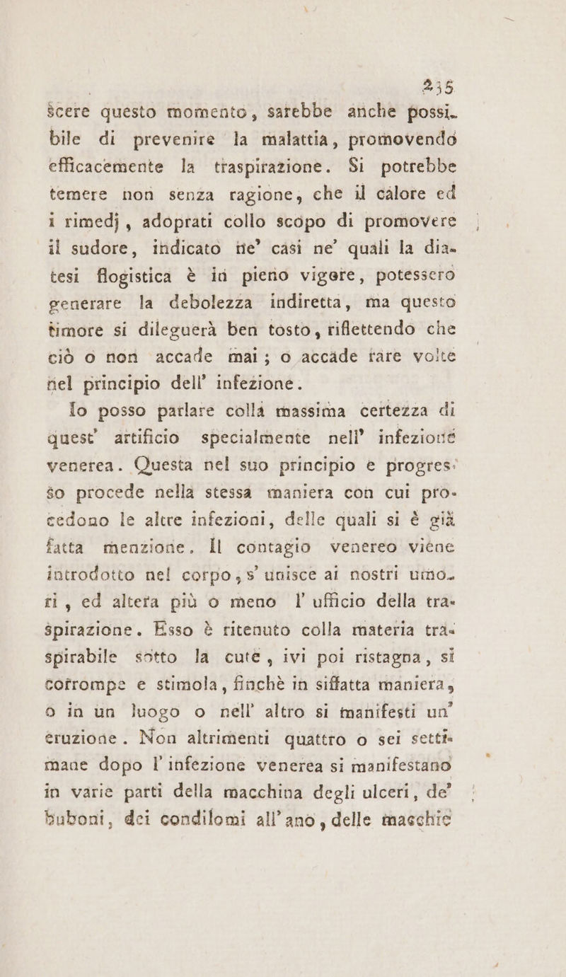 Scere questo momento, sarebbe anche possi. bile di prevenire la malattia, promovendo efficacemente la traspirazione. Si potrebbe temere non senza ragione, che il calore ed i rimedj, adoprati collo scopo di promovere il sudore, indicato ne’ casi ne’ quali la dia. tesi flogistica è id pieno vigere, potessero generare la debolezza indiretta, ma questo timore si dileguerà ben tosto, riflettendo che ciò 0 non accade mai; o accade tare volte nel principio dell’ infezione. Io posso parlare colli massima certezza di quest’ artificio specialmente nell’ infezione venerea. Questa nel suo principio € progres: $o procede nella stessa maniera con cui pro- cedono le altre infezioni, delle quali si è già fatta menzione. Il contagio venereo viene introdotto nel corpo;s unisce al nostri umo. ti, ed altera più o meno l’ufficio della tra. spirazione. Esso è ritenuto colla materia tra« spirabile sotto la cute, ivi poi ristagna, si cofrompe e stimola, finchè in siffatta maniera, o in un luogo o nell’ altro si manifesti un’ eruzione. Non altrimenti quattro o sei setti mane dopo l'infezione venerea si manifestano in varie parti della macchina degli ulceri, de’ buboni, dei condilomi all’ ano, delle maschie