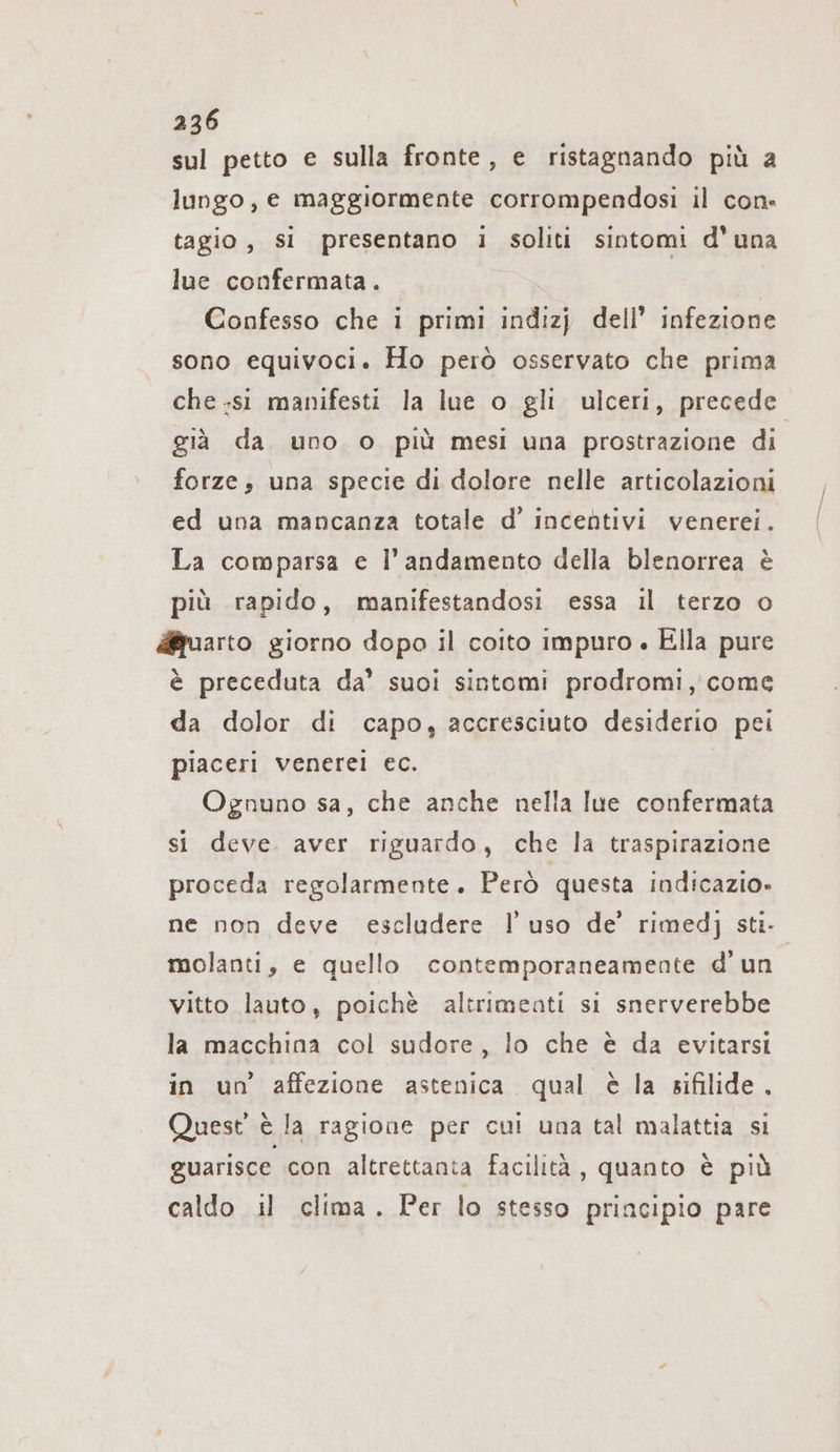 sul petto e sulla fronte, e ristagnando più a lungo, e maggiormente corrompendosi il con: tagio, si presentano i soliti sintomi d'una lue confermata. Confesso che i primi indizj dell’ infezione sono equivoci. Ho però osservato che prima che .sı manifesti la lue o gli ulceri, precede già da uno o più mesi una prostrazione di forze; una specie di dolore nelle articolazioni ed una mancanza totale d’ incentivi venerei. La comparsa e l'andamento della blenorrea è più rapido, manifestandosi essa il terzo o uarto giorno dopo il coito impuro . Ella pure è preceduta da’ suoi sintomi prodromi, come da dolor di capo, accresciuto desiderio pei piaceri venerei ec. Ognuno sa, che anche nella Iue confermata si deve. aver riguardo, che la traspirazione proceda regolarmente. Però questa indicazio- ne non deve escludere l’uso de’ rimedj sti- molanti, e quello contemporaneamente d’un vitto lauto, poichè altrimenti si snerverebbe la macchina col sudore, lo che è da evitarsi in un affezione astenica qual è la sifilide. Quest è la ragione per cui una tal malattia si guarisce con altrettanta facilità, quanto è più caldo il clima. Per lo stesso principio pare