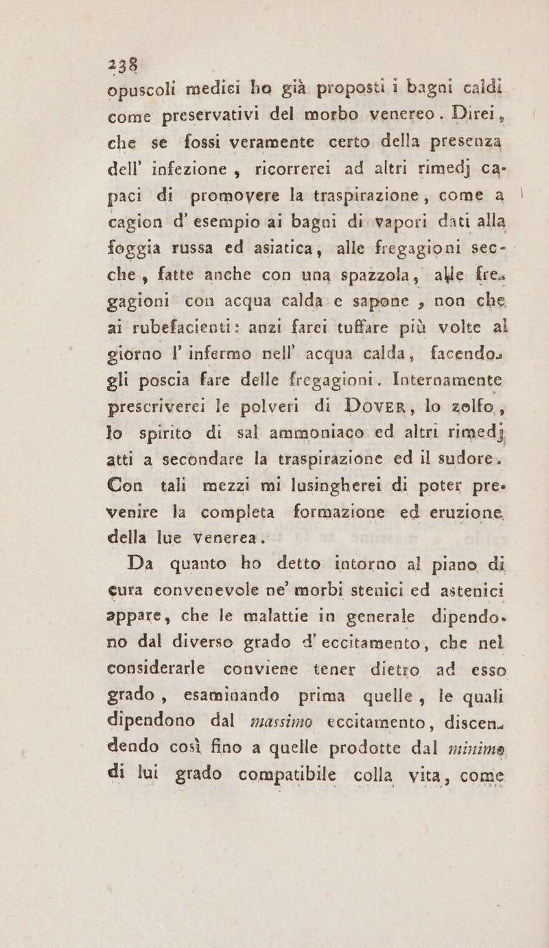 opuscoli medici ho già proposti i bagni caldi come preservativi del morbo venereo. Direi, che se fossi veramente certo della presenza dell’ infezione, ricorrerei ad altri rimedj ca- paci di promovere la traspirazione, come a cagion d’ esempio ai bagni di wapori dati alla foggia russa ed asiatica, alle fregagioni sec- che , fatte anche con una spazzola, alle fre. gagioni con acqua calda e sapone , non che ai rubefacienti: anzi farei tuffare più volte al giorno l'infermo nell’ acqua calda, facendos gli poscia fare delle fregagioni. Internamente prescriverei le polveri di Dover, lo zolfo, lo spirito di sal ammoniaco ed altri rimedj atti a secondare la traspirazione ed il sudore. Con tali mezzi mi lusingherei di poter pre: venire la completa formazione ed eruzione, della lue venerea. | Da quanto ho detto intorno al piano di cura convenevole ne’ morbi stenici ed astenici appare, che le malattie in generale dipendo. no dal diverso grado d'eccitamento, che nel considerarle conviene tener dietro ad esso grado , esaminando prima quelle, le quali dipendono dal massimo eccitamento, discen. dendo così fino a quelle prodotte RE minimo di lui grado compatibile colla vita, come