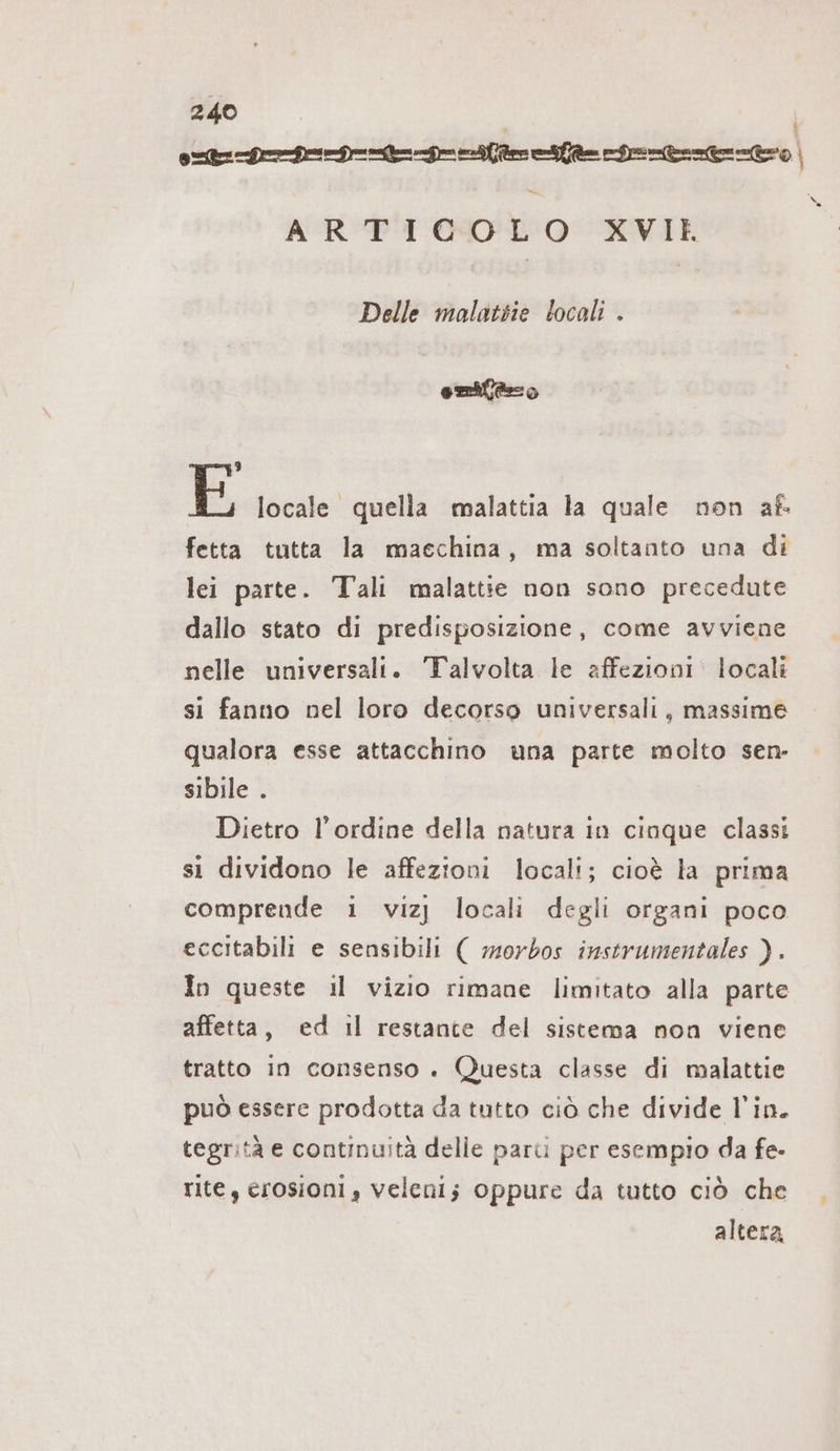 Gr DD De Den Rn Nenner | = ARTICOLO XVIEK x Delle malattie locali . sl 3 E locale quella malattia la quale non af- fetta tutta la macchina, ma soltanto una di lei parte. Tali malattie non sono precedute dallo stato di predisposizione, come avviene nelle universali. Talvolta le affezioni locali si fanno nel loro decorso universali, massime qualora esse attacchino una parte molto sen- sibile . Dietro l'ordine della natura in cinque classi si dividono le affezioni locali; cioè la prima comprende ı vizj locali degli organi poco eccitabili e sensibili ( morbos instrumentales ). In queste il vizio rimane limitato alla parte affetta, ed il restante del sistema non viene tratto in consenso . Questa classe di malattie può essere prodotta da tutto ciò che divide l'in. tegrità e continuità delle pari per esempio da fe- rite, erosioni , veleni; oppure da tutto ciò che altera