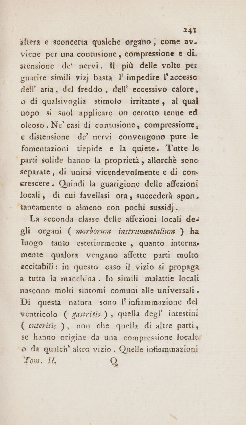 24% altera e sconcerta qualche orgatto, come av. viene per una contusione, compressione e di. stensione de: nervi. Il più delle volte per guarire simili viz) basta I’ impedire l’accesso dell’ aria, del freddo, dell’ eccessivo calore, o di qualsivoglia stimolo irritante , al qual uopo si suol applicare un cerotto tenue ed oleoso . Ne’ casi di contusione, compressione, e distensione de’ nervi convengono pure le fomentazioni tiepide e la quiete. Tutte le parti solide hanno la proprietà, allorchè sono separate, di unirsi vicendevolmente e di con. erescere. Quindi la guarigione delle affezioni locali, di cui favellasi ora, succederà spon. taneamente o almeno con pochi sussidj. La seconda classe delle affezioni locali des gli organi ( morborum instrumentalium ) ha luogo tanto esteriormente , quanto interna» mente qualora vengano affette parti molto eccitabili: in questo caso il vizio si propaga a tutta la macchina. In simili malattie locali nascono molti sintomi comuni alle universali. Di questa natura sono l'infiammazione del ventricolo ( gastritis ), quella degl’ intestini { enteritis ), non che quella di altre parti, se hanno origine da una compressione locale o da qualch’ altro vizio. Quelle infiammazioni Tom. I. Q