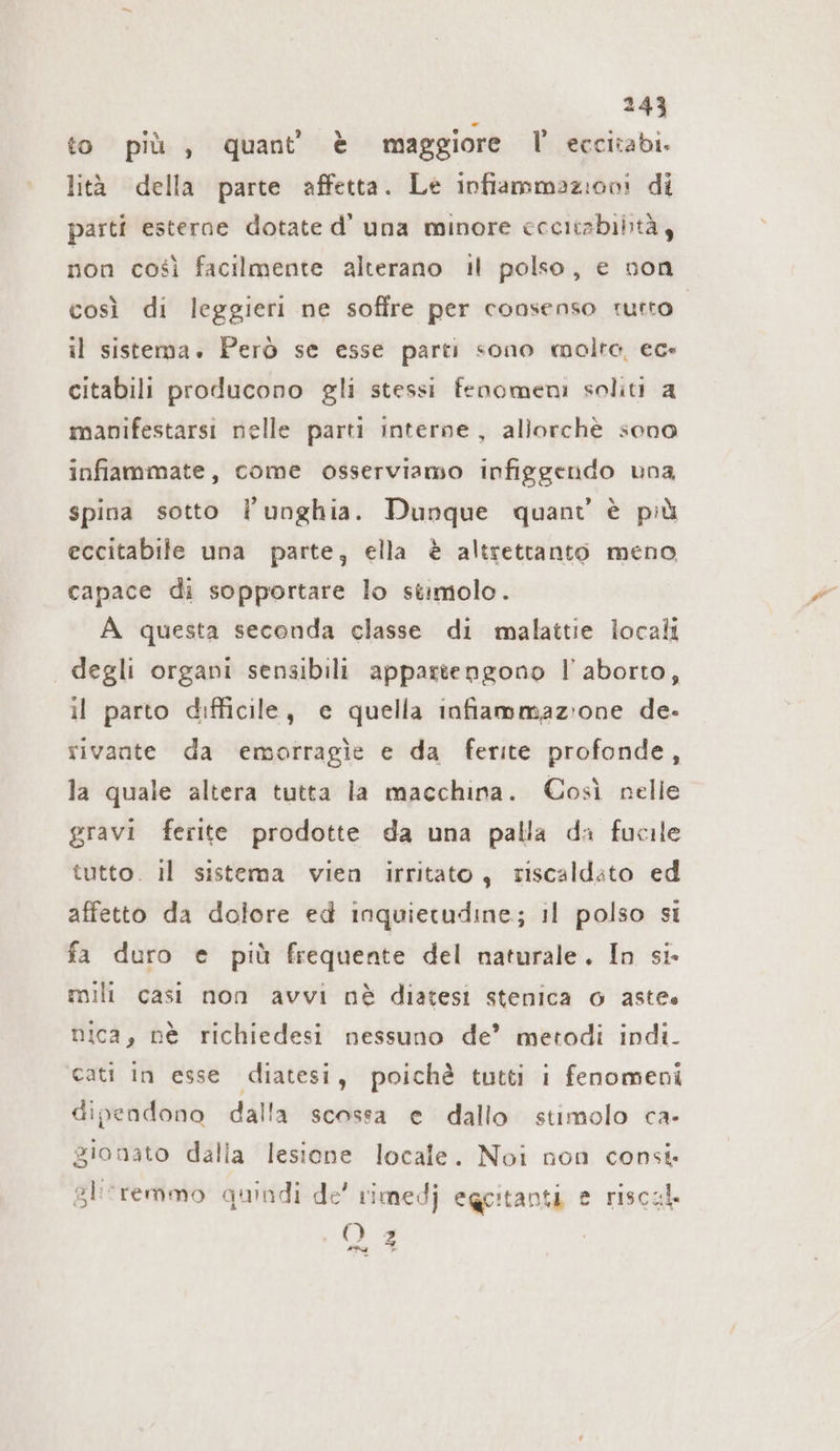 to più , quant’ è maggiore l' eccitabi. lità della parte affetta. Le infiammazioni di parti esterne dotate d’ una minore ccecitabibtà , non così facilmente alterano il polso, e non così di leggieri ne soffre per consenso rutto. il sistema. Però se esse parti sono molto, ec» citabili producono gli stessi fenomeni soliti a manifestarsi nelle parti interne, allorchè sono inflammate, come osserviamo infiggendo una spina sotto l'unghia. Dunque quant è più eccitabile una parte, ella è altrettanto meno capace di sopportare lo stimolo. A questa seconda classe di malattie locali degli organi sensibili appartengono l'aborto, il parto difficile, e quella infiammazione de- sivante da emorragie e da ferite profonde, la quale altera tutta la macchina. Così nelle gravi ferite prodotte da una palla da fucile tutto. il sistema vien irritato, riscaldato ed affetto da dolore ed inquietudine; il polso si fa duro e più frequente del naturale. In si mili casi non avvı nè diatesı stenica o astee nica, nè richiedesi nessuno de’ metodi indi. cati in esse diatesi, poichè tutti i fenomeni dipendono dalla scossa e dallo stimolo ca- gionato dalia lesione locale. Noi non consi. gliremmo quindi de’ rimedj egcitanti e riscal. O 2 »