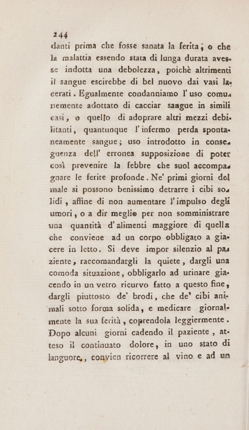 danti prima che fosse sanata la ferita; o che la malattia essendo stata di lunga durata avese se indotta una debolezza, poichè altrimenti il sangue escirebbe di bel nuovo dai vasi las cerati. Egualmente condanniamo l'uso comus nemente adottato di cacciar sangue in simili casi, © quello di adoprare altri mezzi debi. litanti, quantunque l’'infermo perda sponta- neamente sangue; uso introdotto in conse guenza dell’ erronea supposizione di poter così prevenire la febbre che suol accompas gnare le ferite profonde. Ne’ primi giorni del male si possono benissimo detrarre i cibi s04 lidi , affine di non aumentare l'impulso degli umori, o a dir meglie per non somministrare una quantità d’alimenti maggiore di quella che conviene ad un corpo obbligato a gia= cere in letto. Si deve impor silenzio al pas ziente, raccomandargli la quiete, dargli una comoda situazione, obbligarlo ad urinare gia- cendo in un vetro. ricurvo fatto a questo fine, dargli piuttosto. de’ brodi, che de’ cibi ant ‘mali sotto forma solida, e medicare giornal« mente la sua ferità, coprendola leggiermente . Dopo alcuni giorni cadendo il paziente , at- teso il continuato dolore, in uno stato di languore,, conyien ricorrere al vino e ad un