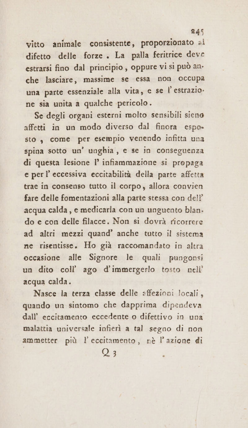 vitto animale consistente, proporzionato al difetto delle forze . La palla feritrice deve estrarsi fino dal principio , oppure vi si può an- che lasciare, massime se essa non occupa una parte essenziale alla vita, e se | estrazio- ne sia unita a qualche pericolo. Se degli organi esterni molto sensibili siena affetti in un modo diverso dal finora espa» sto, come per esempio venendo infitta una spina sotto un’ unghia, e se in conseguenza di questa lesione I’ infiammazione si prepaga e perl’ eccessiva eccitabilità della parte affetta trae in consenso tutto il corpo, allora convien fare delle fomentazioni alla parte stessa con dell’ acqua calda, e medicarla con un unguento blan. do e con delle filacce. Non si dovrà ricorrere ad altri mezzi quand’ anche tutto il sistema ne risentisse. Ho già raccomandato in altra occasione alle Signore le quali pungonsi un dito coll’ ago d’immergerlo tosto. nell’ acqua calda. Nasce la terza classe delle affezioni locali, quando un sintomo che dapprima dipendeva dall’ eccitamento eccedente o difettivo in una malattia universale infierì a tal segno di non ammetter più 1 eccitamento, nè l’azione di Q 3 i