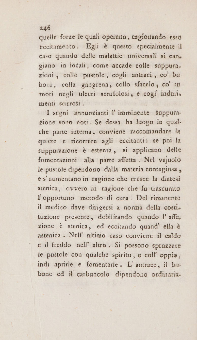 quelle forze le quali operano, cagionando essö eccitamento. Egli è questo specialmente il caso quando delle malattie universali si can. giano in locali, come accade colle suppura. zicni , colle pustole, cogli antraci, co’ bu bovi, colla gangrena, collo sfacelo; co’ tu mori negli ulceri scrufolosi, e cogl’ induri» menti scirrosi . I segni annunzianti l’ imminente Ssuppura- zione sono voti. Se dessa ha luogo in qual. che parte interna, conviene raccomandare la quiete e ricorrere agli eccitanti: se poi la suppurazione è esterna, si applicano delle fomentazioni alla parte affetta. Nel vajuolo le pustole dipendono dalla materia contagiosa , e s' aumentano in fagione che cresce la diatesi stenica, ovvero in ragione che fu trascurato l’opportuno metodo di cura. Del rimanente il medico deve dirigersi a norma della costia tuzione presente, debilitando quando I’ affe, zione è stenica, ed eccitando quand’ ella è astenica + Nell’ ultimo caso conviene il caldo e il freddo nell’ altro. Si possono spruzzare le pustole con qualche spirito , © coll’ oppie, indi aprirle e fomentarle. L’antrace, il bu: bone ed il carbuncolo dipendono ordinaria.