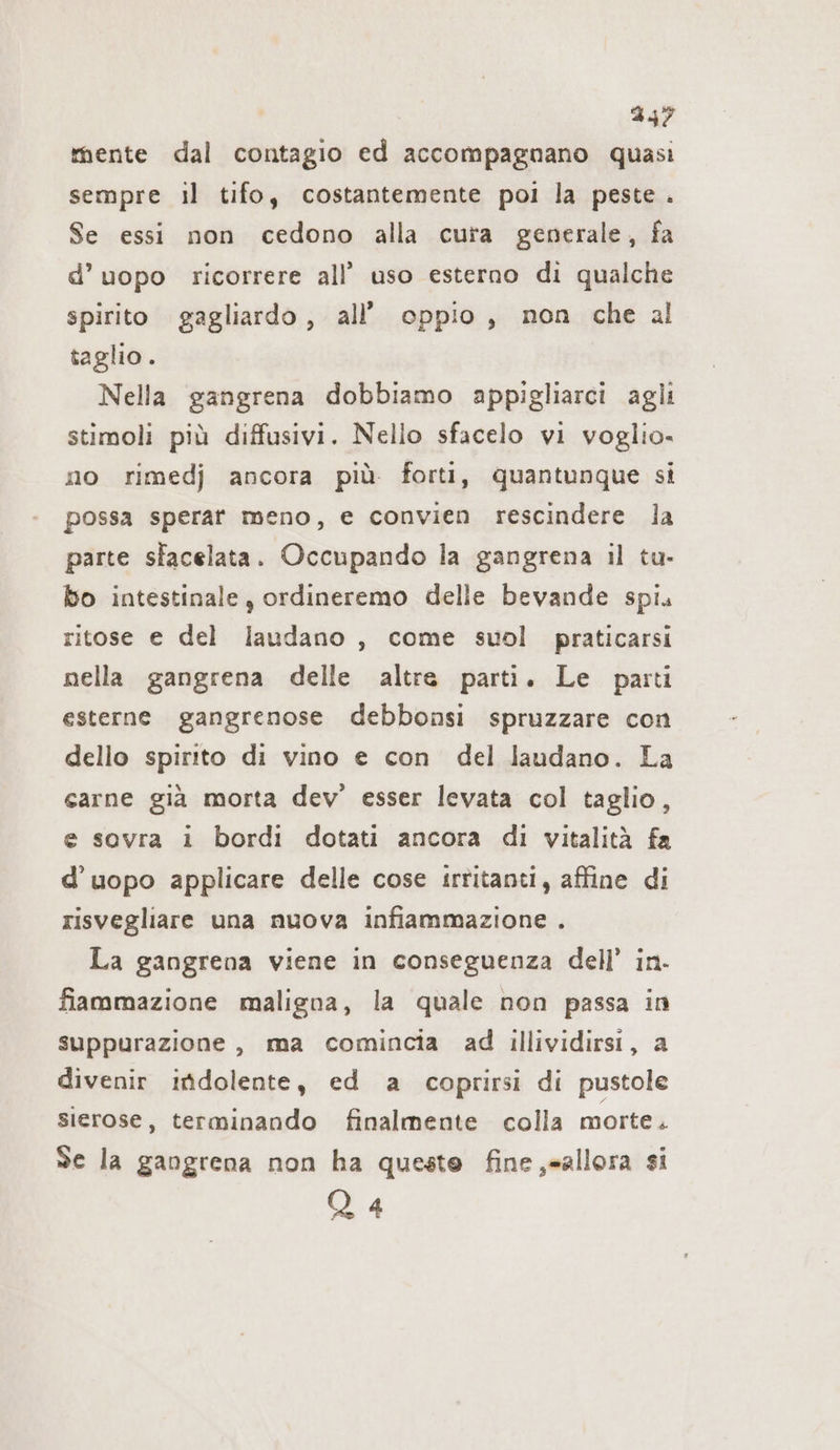 mente dal contagio ed accompagnano quasi sempre il tifo, costantemente poi la peste . Se essi non cedono alla cura generale, fa d’uopo ricorrere all’ uso esterno di qualche spirito gagliardo, all’ oppio, non che al taglio. Nella gangrena dobbiamo appigliarci aglı stimoli più diffusivi. Nello sfacelo vi voglio- no rimedj ancora più forti, quantunque si possa sperar meno, e convien rescindere la parte slacelata. Occupando la gangrena il tu- bo intestinale, ordineremo delle bevande spi. ritose e del laudano , come suol praticarsi nella gangrena delle altre parti. Le parti esterne gangrenose debbonsi spruzzare con dello spirito di vino e con del laudano. La carne già morta dev’ esser levata col taglio, e sovra i bordi dotati ancora di vitalità fa d’uopo applicare delle cose irtitanti, affine di risvegliare una nuova infiammazione . La gangrena viene in conseguenza dell’ in. fiammazione maligna, la quale non passa in suppurazione, ma comincia ad illividirsi, a divenir indolente, ed a coprirsi di pustole sierose, terminando finalmente colla morte . Se la gangrena non ha queste fine ,=allora si Q 4