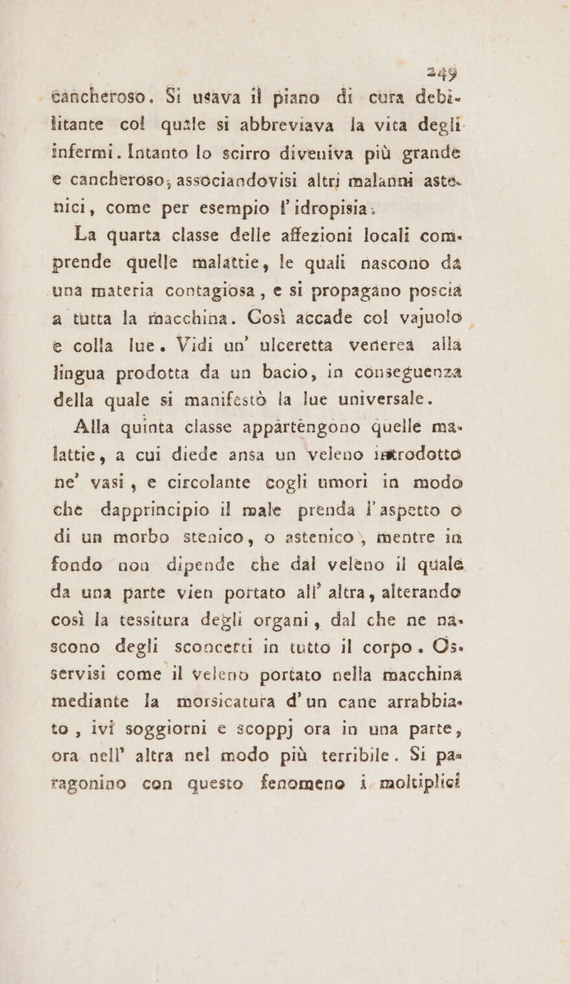 | eäncheroso. Si usava il piano di cura debi- litante col quale si abbreviava la vita degli infermi. Intanto lo scirro diveniva più grande e cancheroso; associandovisi altri malanni aste. nici, come per esempio l’idropisia: La quarta classe delle affezioni locali com. prende quelle malattie, le quali nascono da una materia contagiosa, e si propagano poscia a tutta la macchina. Così accade col vajuolo. e colla lue. Vidi un’ ulceretta verierea alla lingua prodotta da un bacio, in conseguenza della quale si manifestò la lue universale. Alla quinta classe appartengono quelle ma. lattie, a cui diede ansa un veleno ıstrodotto ne’ vasi, e circolante cogli umori in modo che dapprincipio il male prenda l'aspetto o di un morbo stenico, o astenico) mentre in fondo non dipende che dal veleno il quale da una parte vien portato all’ altra, alterando così la tessitura degli organi, dal che ne na» scono degli sconcetti in tutto il corpo. Os» servisi come il veleno portato nella macchina mediante la morsicatura d'un cane arrabbia» to , ivi soggiorni e scoppj ora in una parte, ora nell’ altra nel modo più terribile. Si paa ragonino con questo fenomeno i. moltiplici