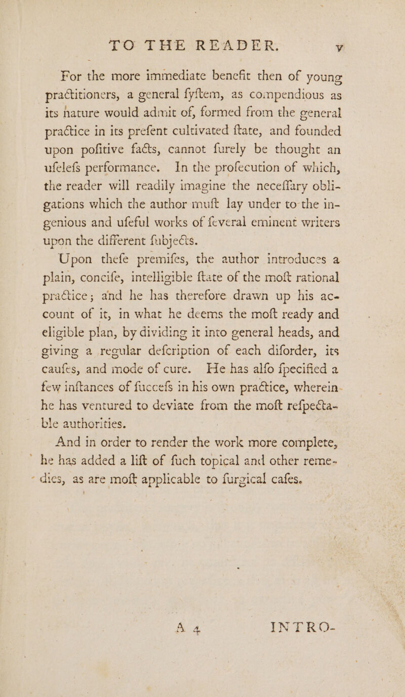 TO. THE READER. oe For the more immediate benefit then of young practitioners, a general fyftem, as compendious as its nature would admit of, formed from the general practice in its prefent cultivated ftate, and founded upon pofitive facts, cannot furely be thought an ufelefs performance. In the profecution of which, the reader will readily imagine the neceffary obli- gations which the author muft lay under to the in- genious and ufeful works of feveral eminent writers upon the different fubjeGs. Upon thefe premifes, the author introduces a plain, concife, intelligible {tate of the moft rational practice; and he has therefore drawn up his ac count of it, in what he deems the moft ready and eligible plan, by dividing it into general heads, and giving a recular defcription of each diforder, its caufes, and mode of cure. He has alfo fpecified a few inftances of fuccefs in his own practice, wherein- he has ventured to deviate from the moft refpecta- ble authorities. And in order to render the work more complete, he has added a lift of fuch topical and other reme- ‘ dies, as are moft applicable to furgical cafes.