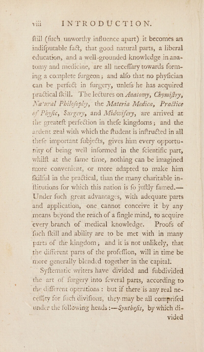 fill (fuch unworthy influence apart) it becomes an indifputable fact, that good natural parts, a liberal education, and a well-grounded knowledge in ana- tomy and medicine, are all neceffary towards form- ing a complete furgeon; and alfo that no phyfician can be perfect in furgery, unlefs he has acquired practical fkill. The lectures on Anatomy, Chymifiry, Na‘ural Philofopby, the Materia Medica, Praétice of Pboyfic, Surgery, and Midwifery, are arrived at the greateft perfection in thefe kingdoms; and the ardent zeal with which the ftudent is inftructed in all thefe important fubjects, gives him every opportu- nity of being well informed in the fcientific part, whilft at the fame time, nothing can be imagined more convenient, or more adapted to make him fkilful in the practical, than the many charitable in- {titutions for which this nation is fo juftly famed.— Under fuch great advantages, with adequate parts and application, one cannot concetve it by any means beyond the reach of a fingle mind, to acquire every branch of medical knowledge. Proofs of fuch {kill and ability are to be met with in many parts of the kingdom; and it is not unlikely, that the different parts of the profeffion, will in time be more generally blended together in the capital. Syftematic writers have divided and fubdivided the art of furgery into feveral parts, according to the different operations : but if there’is any real ne- ceffity for fuch divifions, they may be all comprifed under the following heads :—Syathefs, by which di- . vided