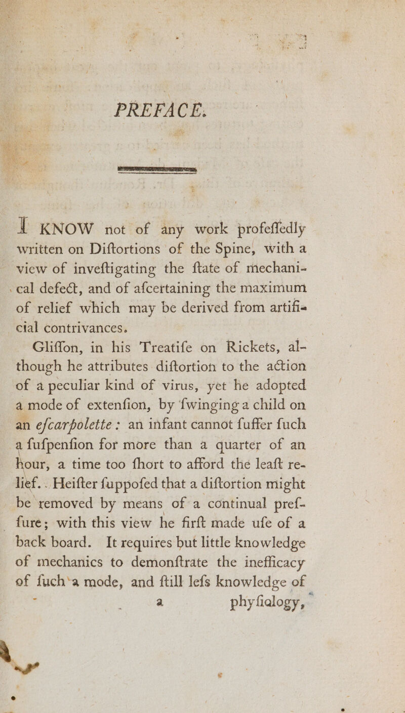 PREFACE. IT KNOW not ‘of any work profeffedly written on Diftortions of the Spine, with a view of inveftigating the ftate of mechani- cal defect, and of afcertaining the maximum of relief which may be derived from artifia cial contrivances. Gliffon, in his Treatife on Rickets, al- though he attributes diftortion to the action of a peculiar kind of virus, yet he adopted a mode of extenfion, by fwinging a child on an efcarpolette : an infant cannot fuffer fuch a fufpenfion for more than a quarter of an hour, a time too fhort to afford the leaft re- lief. . Heifter fuppofed that a diftortion might be removed by means of a continual pref- - fure; with this view he firft made ufe of a back board. It requires but little knowledge of mechanics to demonftrate the inefficacy of fuch‘a mode, and ftill lefs knowledge of ; ee a phyfialogy, »