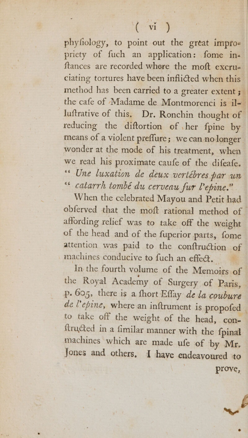 phyfiology, to point out the great impro- priety of fuch an application: fome in- ftances are recorded where the moft excru- | clating tortures have been inflicted when this — method has been carried to a greater extent ; the cafe of Madame de Montmorenci is il- -Juftrative of this, Dr. Ronchin thought of reducing the diftortion of .her fpine by means of a violent preffure; we can nolonger > wonder at the mode of his treatment, when we read his proximate caufe of the difeafe. ‘* Une luxation de deux vertébres par un “ catarrh tombé du cerveau fur Pepine.” When the celebrated Mayou and Petit had obferved that the moft rational method of - affording relief was to take off the weight of the head and of the fuperior parts, fome attention was paid to the conftrution of _machines conducive to fuch an effed. . In the fourth volume of the Memoirs of the Royal Academy of Surgery of Paris, — p. 605, there is a fhort Eflay de la coubure de lepine, where an inftrument is propofed to take off the weight of the head, con- fructed in a fimilar manner with the {pinal machines which are made ufe of by Mr. Jones and others. I have endeavoured ‘to prove,
