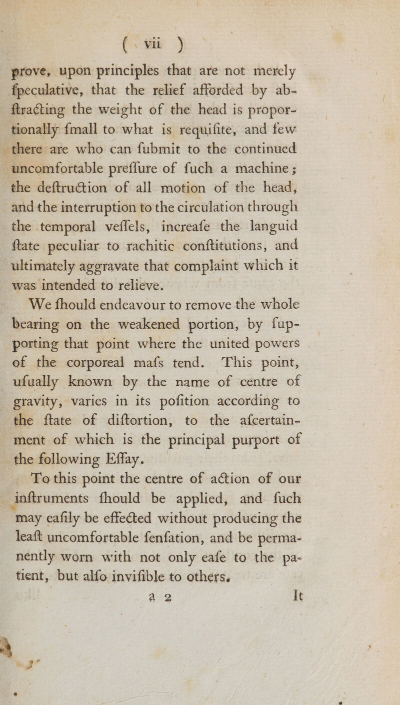prove, upon principles that are not merely fpeculative, that the relief afforded by ab- _ ftracting the weight of the head is propor- tionally {mall to what is requifite, and few there are who can fubmit to the continued “uncomfortable preffure of fuch a machine ; the deftruction of all motion of the head, and the interruption to the circulation through _ the temporal veffels, increafe the languid {tate peculiar to rachitic conftitutions, and ultimately aggravate that complaint which it was intended to relieve. We fhould endeavour to remove the whole bearing on the weakened portion, by fup- _ porting that point where the united powers | ef the corporeal mafs tend. This point, —ufually known by the name of centre of _ gravity, varies in its pofition according to | the ftate of diftortion, to the afcertain- ment of which is the principal purport of the following Effay. _ Tothis point the centre of action of our : inftruments fhould be applied, and fuch “may eafily be effected without producing the leaft uncomfortable fenfation, and be perma- nently worn with not only eafe to the pa- tient, but alfo invifible to others. | a 2 It