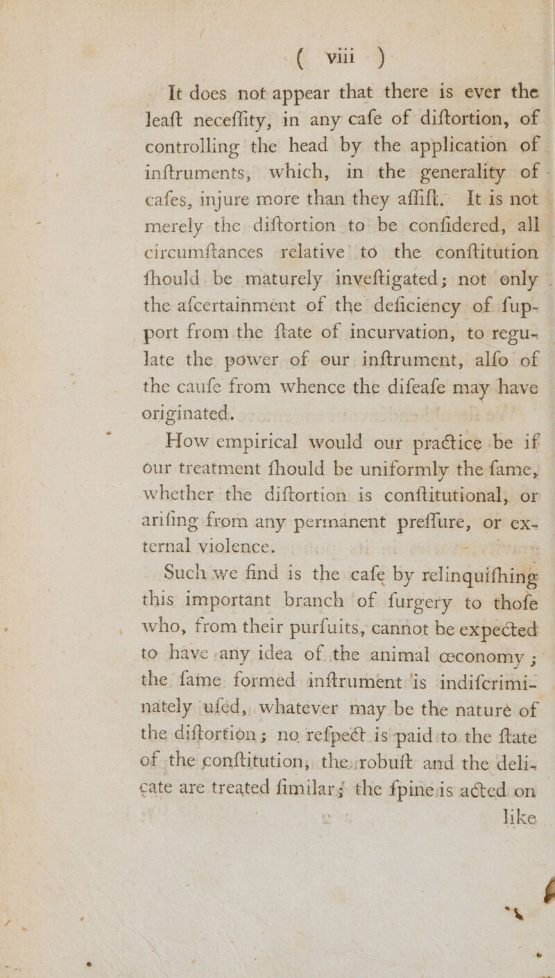 It does not appear that there is ever the leaft neceflity, in any cafe of diftortion, of controlling the head by the application of - inftruments, which, in the generality of - cafes, injure more than they affift. It is not — merely the diftortion to be confidered, all circumftances relative’ to the conftitution fhould. be maturely. inveftigated 3 not only the afcertainment of the deficiency of fup- port from. the ftate of incurvation, to regu- late the power of our, inftrument, alfo of the caufe from whence the difeafe may have originated. ! How empirical would our rivathicls be if our treatment fhould be uniformly the fame, Whether the diftortion is conftitutional; or arifing from any permanent — Or €x- an violence. 7 Such we find is the cafe by selingalthid this important branch of {urgery to thofe who, from their purfuits, cannot be expected to have any idea of the animal ceconomy ; the fame. formed. infrument ‘is indifcrimi- nately uféd, whatever may be the nature of the diftortion; no re{pect is paid ‘to the ftate of the conftitution, therobuft and the deli- cate are treated fimilar; the fpine.is ated on — | like