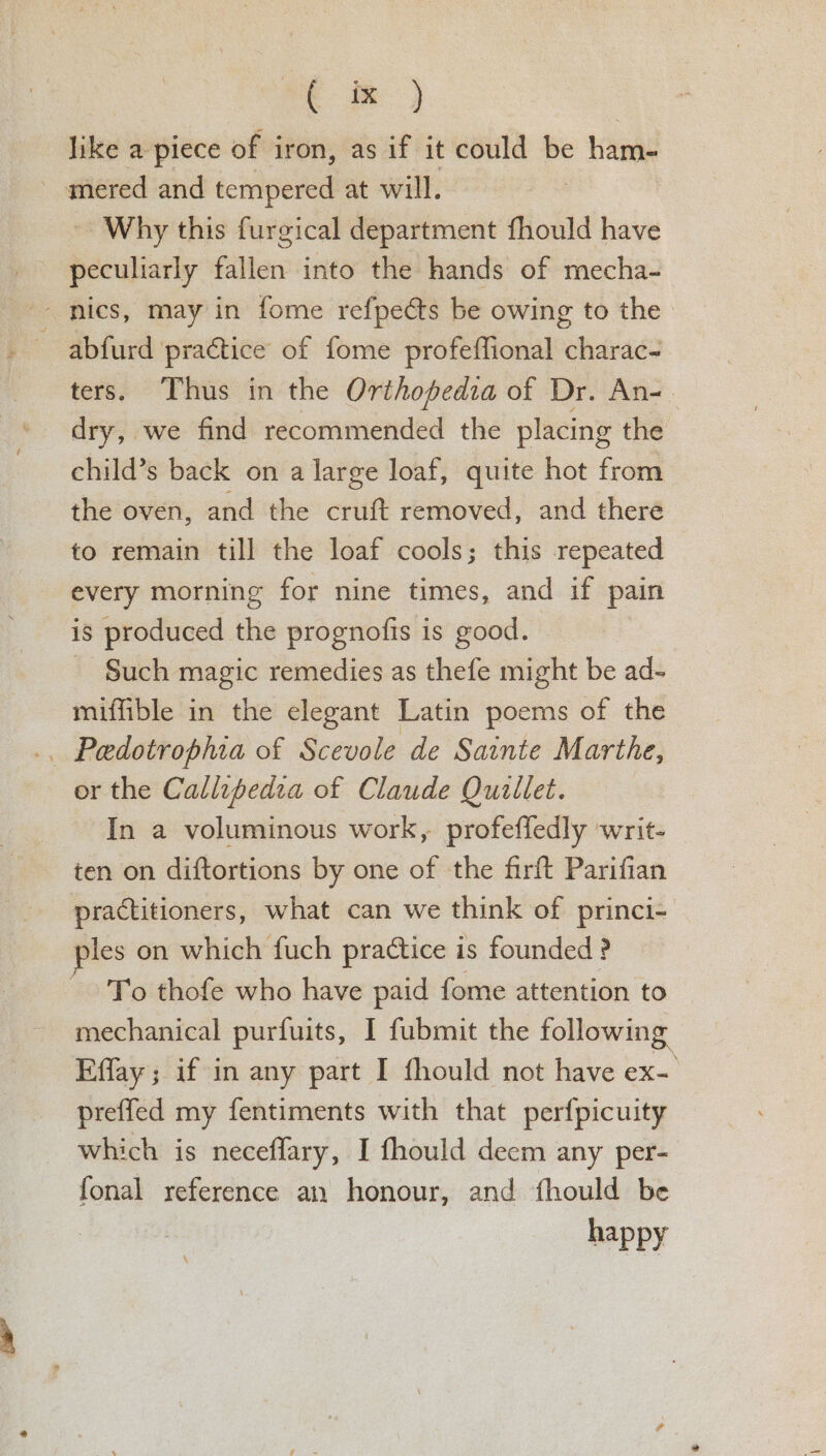 st hm } like a piece of iron, as if it could be ham- ~ mered and tempered at will. ~ Why this furgical department fhould have peculiarly fallen into the hands of mecha- -- nics, may in fome refpects be owing to the. ~ abfurd practice of fome profeflional charac- ters. Thus in the Orthopfedia of Dr. An-. dry, we find recommended the placing the child’s back on a large loaf, quite hot from the oven, and the cruft removed, and there to remain till the loaf cools; this repeated every morning for nine times, and if pain is produced the prognofis is good. ~ Such magic remedies as thefe might be ad- miffible in the elegant Latin poems of the .. Pedotrophia of Scevole de Sainte Marthe, or the Callepedia of Claude Quillet. In a voluminous work, profeffedly writ- ~ ten on diftortions by one of the firft Parifian practitioners, what can we think of princi- sles on which fuch practice is founded ? To thofe who have paid fome attention to mechanical purfuits, I fubmit the following Effay ; if in any part I fhould not have ex- preffed my fentiments with that perfpicuity which is necefflary, I fhould decm any per- fonal reference an honour, and fhould be happy