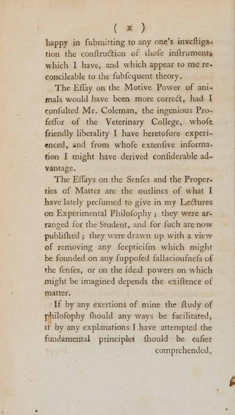 (-) happy in fubmitting to any one’s inveftiga- tion the conftruction of thofe inftruments which I have, and which appear to me re- concileable to the fubfequent theory, The Effay on the Motive Power of ani- ec would have been more correct, had I~ confulted Mr. Coleman, the ingenious Pro- feffor of the Veterinary College, whofe friendly liberality I have heretofore experi- enced, and from whofe extenfive informa- tion I might have derived corifiderable ad~ vantage. The Effays on the Senfes and the Proper: ties of Matter are the outlines of what I — have lately prefumed to give in my Lectures on Experimental Philofophy ; they were ar- -yanged for the Student, and for fuch are now publifhed ; they were drawn up with a view of removing any {cepticifm which might be founded on any fuppofed fallacioufnefs of the fenfes, or on the ideal powers on which might be imagined depends the exiftence of matter. ‘If by any exertions af mine the fudy of philofophy fhould any ways be facilitated, it by any explanations I have attempted the fundamental principles fhould be eafier comprehended,
