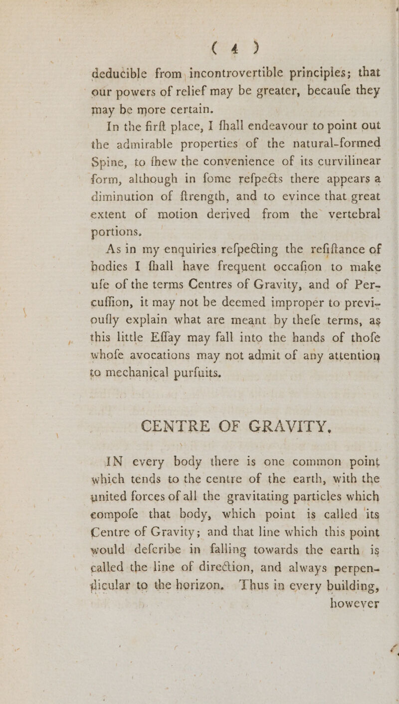 (<o¢ 9 deducible from, incontrovertible principles; that our powers of relief may be greater, becaufe they may be more certain. In the firft place, I fhall oak gt to point out the admirable properties of the natural-formed Spine, to fhew the convenience of its curvilinear form, although in fome refpects there appears a diminution of ftrength, and to evince that great extent of motion derived from the vertebral portions. As in my enquiries refpe€ting the refiftance of bodies I fhall have frequent occafion to make ufe of the terms Centres of Gravity, and of Per- cuffion, it may not be deemed improper to previ- oufly explain what are meant by thefe terms, as this little Effay may fall into the hands of thofe whofe avocations may not admit of any attention to mechanical purfuits. CENTRE OF GRAVITY, IN every body there is one common point which tends to the centre of the earth, with the united forces of all the gravitating particles which eompofe that body, which point is called its Centre of Gravity; and that line which this point would defcribe in falling towards the earth. is called the line of direction, and always perpen- ficular to the horizon. Thus in every building, es however