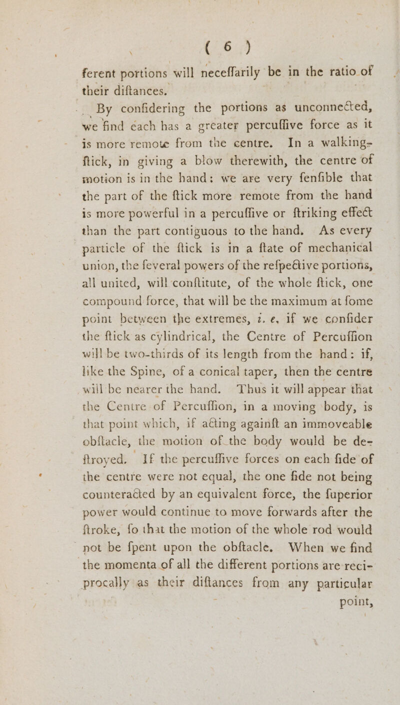 (6.3) ferent portions will neceffarily be in the ratio. -of their diftances. | By confidering the portions as unconnected, we find cach has a greater percuffive force as it is more remote from the centre. In a walking- flick, in giving a blow therewith, the centre of motion is in the hand; we are very fenfible that the part of the ftick more remote from the hand is more powerful in a percuflive or ftriking effect than the part contiguous to the hand. As every | particle of the flick is in a {tate of mechanical union, the feveral powers of the refpeétive portions, all united, will conflitute, of the whole flick, one compound force, that will be the maximum at fome point between the extremes, 2. e, 1f we confider the ftick as cylindrical, the Centre of Percuffion will be two-thirds of its length from the hand: if, like the Spine, of a conical taper, then the centre will be nearer the hand. Thus it will appear that the Centre of Percuffion, in a moving ‘body, is that point which, if acting againft an immoveable obflacle, the motion ofthe body would be de- ftroyed. If the percuffive forces on each fide of the centre were not equal, the one fide not being counteracted by an equivalent force, the fuperior power would continue to move forwards after the ftroke, fo that the motion of the whole rod would not be fpent upon the obftacle. When we find ‘the momenta of all the different portions are reci- procally as their diftances from any particular | : point,