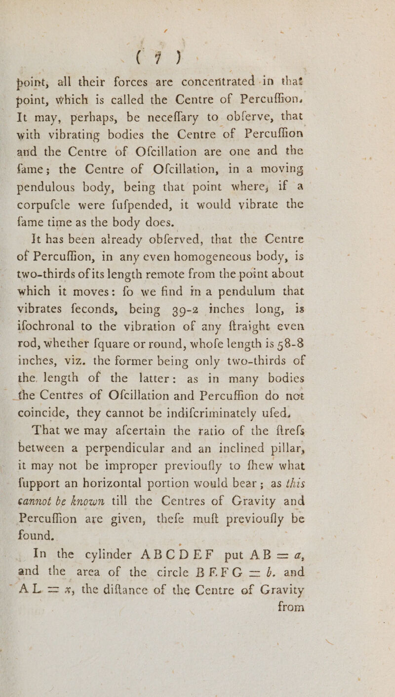 ee) | point, all their forces are concenitrated - in that point, which is called the Centre of Percuffion. It may, perhaps, be neceflary to obferve, that with vibrating bodies the Centre ‘of Percuffion and the Centre of Ofcillation are one and the fame; the Centre of Ofcillation, in a moving pendulous body, being that point where; if a corpufcle were fufpended, it would vibrate the fame time as the body does. It has been already obferved, that the Centre of Percuffion, in any even homogeneous body, is two-thirds ofits length remote from the point about which it moves: fo we find ma pendulum that vibrates feconds, being 39-2 mches long, is ifochronal to the vibration of any ftraight even rod, whether fquare or round, whofe length is 58-8 inches, viz. the former being only two-thirds of the. length of the latter: as in many bodies the Centtes of Ofcillation and Percuffion do not coincide, they cannot be indifcriminately ufed. That we may afcertain the ratio of the ftrefs. between a perpendicular and an inclined pillar, it may not be improper previoufly to fhew what fupport an horizontal portion would bear ; as this cannot be known till the Centres of Gravity and Percuffion are given, thefe muft previoufly be found. : , _ In the cylinder ABCDEF put AB =a, and the area of the circle BE FG = J. and “AL = 4, the diflance of the Centre of Gravity from