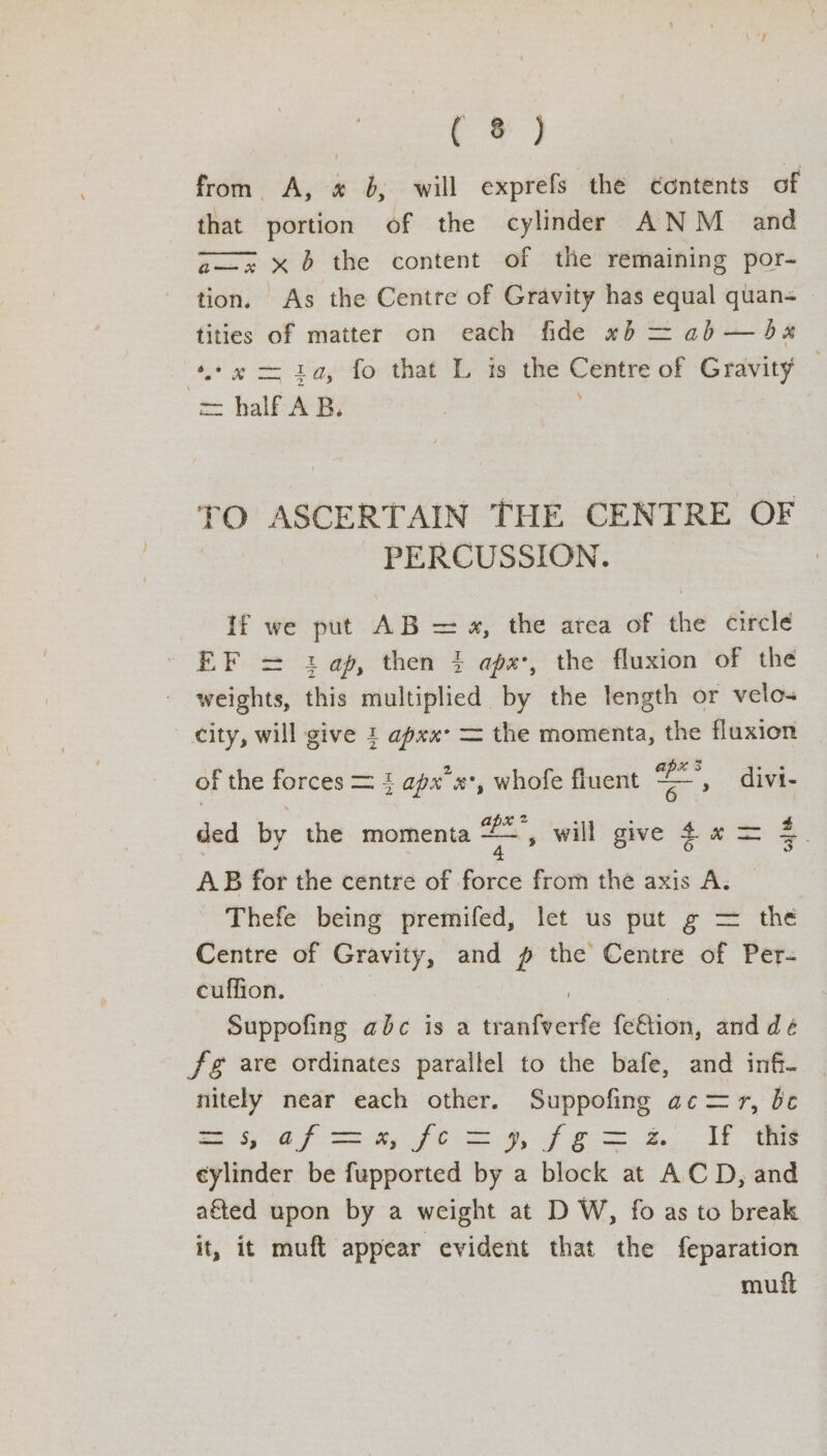 Fou tee, from A, « b, will exprefs the contents of that portion of the cylinder ANM _ and zx x6 the content of the remaining por- tion. As the Centre of Gravity has equal quan= tities of matter on each fide «5b = ab — dbx ‘4.¢” = 1a, fo that L is the Centre of Gravity — co half AB. TO ASCERTAIN THE CENTRE OF PERCUSSION. | if we put AB = «, the atea of the circle EF = 1: ap, then 4 aps, the fluxion of the weights, this multiplied by the length or velo city, will give 1 apxx- = the momenta, the fluxion of the forces = 4 apx’«*, whofe fluent =, divi- ded by the momenta ss will give 44 = 4. AB for the centre of force from thé axis A. — Thefe being premifed, let us put g = the Centre of Gravity, and p the Centre of Per- cuffion. , | Suppofing abc is a tranfverfe fe€tion, and dé fg are ordinates parallel to the bafe, and infi- nitely near each other. Suppofing ac= yr, be 29, 0S Sek, JS CS, of oo KLE cylinder be fupported by a block at ACD, and ated upon by a weight at D W, fo as to break it, it muft appear evident that the feparation mult