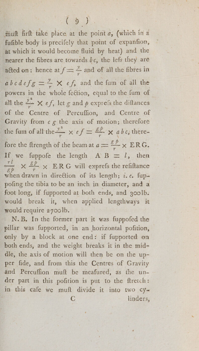 (a). #iuft firft take place at the point a, (which in a fufible body is precifely that point of expanfion, at which it would become fluid by heat) and the nearer the fibres are towards bc, the lefs they are aéted on: hence at f= — and of all the fibres in abcdefg =< xX ef, and the fum of all the powers in the whole feétion, equal to the fum of a ? oe an all the —+ X ef, let g and g exprels the diftances of the Centre of Percuffion, and Centre of “Gravity from c¢ g the axis of motion; therefore the fum of all'the2— Pg m= Sf. x abc, there- Tv (a % fore the ftrength of the beam at ¢ = gf x ERG. we. fuppole the length A.B = J, then aoe ye £2. : when drawn in dire&amp;tion of its length; z.¢. fup- pofing the tibia to be an inch in diameter, and a foot long, if fupported at both ends, and 30olb. would break it, when applied lengthways it would require 2700]|b. N.B. In the former part it was fuppofed the pillar was fupported, in an horizontal pofition, only by a block at one end: if fupported on both ends, and the weight breaks it in the mid- die, the axis of motion will then be on the up- per fide, and from this the Centres of Gravity and Percuffion muft be meafured, as the un- © der part in this pofition is put to the ftretch: in this cafe we muft divide it into two cy-~ C linders, x ERG will exprefs the refitance