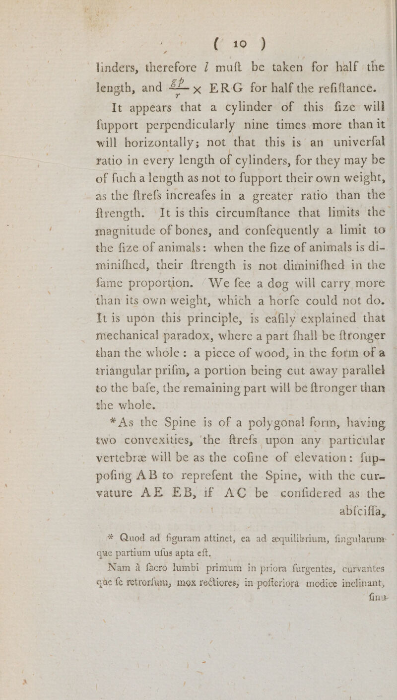 linders, therefore 7 muft be taken for half the length, and oh <— x ERG for half the refiftance. It appears ‘that a cylinder of this fize will fupport perpendicularly nine times more than it will horizontally; not that this is an univerfal ratio in every length of cylinders, for they may be of fucha length as not to fupport their own weight, as the ftrefs increafes in a greater ratio than the ftrength. It is this circumftance that limits the magnitude of bones, and confequently a limit to the fize of animals: when the fize of animals is di-. minifhed, their ftrength is not diminifhed in the fame proportion. ‘We fee a dog will carry more than its own weight, which a horfe could not do. It is upon this principle, is eafily explained that mechanical paradox, where a part fhall be ftronger than the whole: a piece of wood, in the fotm ofa © triangular prifm, a portion being cut away parallek to the bafe, the remaining part will be ftronger than the whole. *As the Spine is of a polygonal form, having two convexities, ‘the ftrefs upon any particular vertebre will be as the cofine of elevation: fup- pofing AB to reprefent the Spine, with the cur- vature AE EB, if AC be confidered as the abiciffa, * Quod ad figuram attinet, ea ad equilibrium, fingularum: que partium ufus apta eft. Nam a facro lumbi primum in priora furgentes, curvantes que fe retrorfum, mox reCtiores, in pofteriora modice inclinant, fine