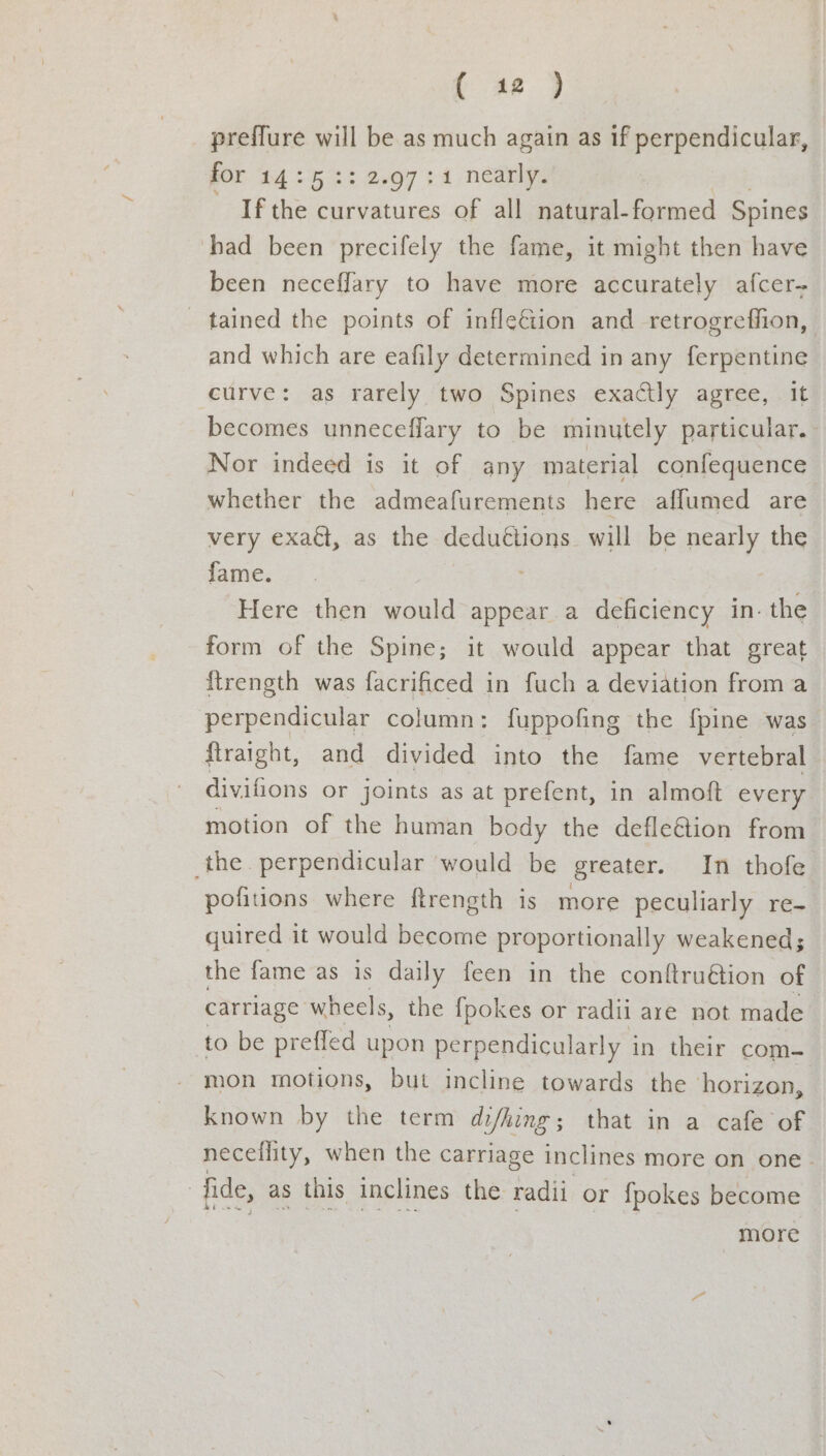 ee Eee preflure will be as much again as if perpendicular, gOr 2425 2: 2.07 34 nearly. If the curvatures of all natural-formed Spines had been precifely the fame, it might then have been neceffary to have more accurately afcer- tained the points of infle€iion and retrogreffion, and which are eafily determined in any ferpentine curve: as rarely two Spines exactly agree, it becomes unneceffary to be minutely particular. Nor indeed is it of any material confequence whether the admeafurements here affumed are very exaét, as the deduétions will be nearly the fame. Here then would appear a deficiency in. the form of the Spine; it would appear that great {trength was facrificed in fuch a deviation froma perpendicular column: fuppofing the {pine was ftraight, and divided into the fame vertebral | divifions or joints as at prefent, in almoft every motion of the human body the defle&amp;ion from the. perpendicular would be greater. In thofe pofitions where ftrength is more peculiarly re- quired it would become proportionally weakened; the fame as is daily feen in the conftru€tion of carriage wheels, the {pokes or radii are not made to be prefled upon perpendicularly in their com- mon motions, but incline towards the horizon, known by the term di/hing; that in a cafe of neceflity, when the carriage inclines more on one. : fide, as this inclines the radii or {pokes become more