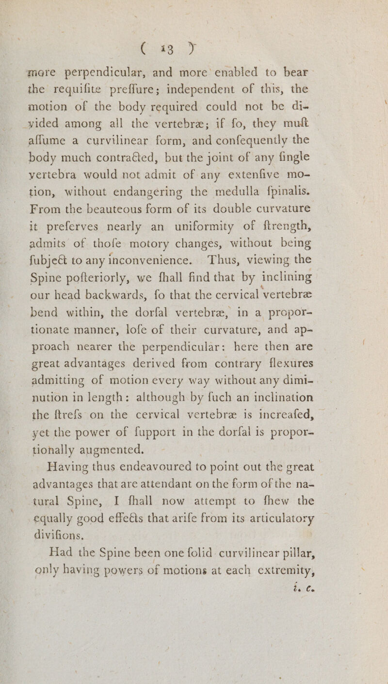 boK8..) more perpendicular, and more enabled to bear the requifite preffure; independent of this, the motion of the body required could not be di- _wided among all the vertebre; if fo, they muft affume a curvilinear form, and confequently the body much contraéted, but the joint of any fingle vertebra would not admit of any extenfive mo- tion, without endangering the medulla fpinalis. From the beauteous form of its double curvature it preferves nearly an uniformity of {trength, admits of thole motory changes, without being fubject to any inconvenience. Thus, viewing the Spine pofteriorly, we fhall find that by inclining our head backwards, fo that the cervical ‘vertebrae bend within, the dorfal vertebra, in a propor- tionate manner, lofe of their curvature, and ap- proach nearer the perpendicular: here then are great advantages derived from contrary flexures admitting of motion every way without any dimi- nution in length: although by fuch an inclination the ftrefs on the cervical vertebre is increafed, yet the power of fupport in the dorfal is propor- tionally augmented. Having thus endeavoured to point out the great | advantages that are attendant onthe form of the na- | tural Spine, I fhall now attempt to fhew the equally good effeéts that arife from its articulatory divifions. Had the Spine been one folid curvilinear pillar, only having powers of motions at each extremity, ise.