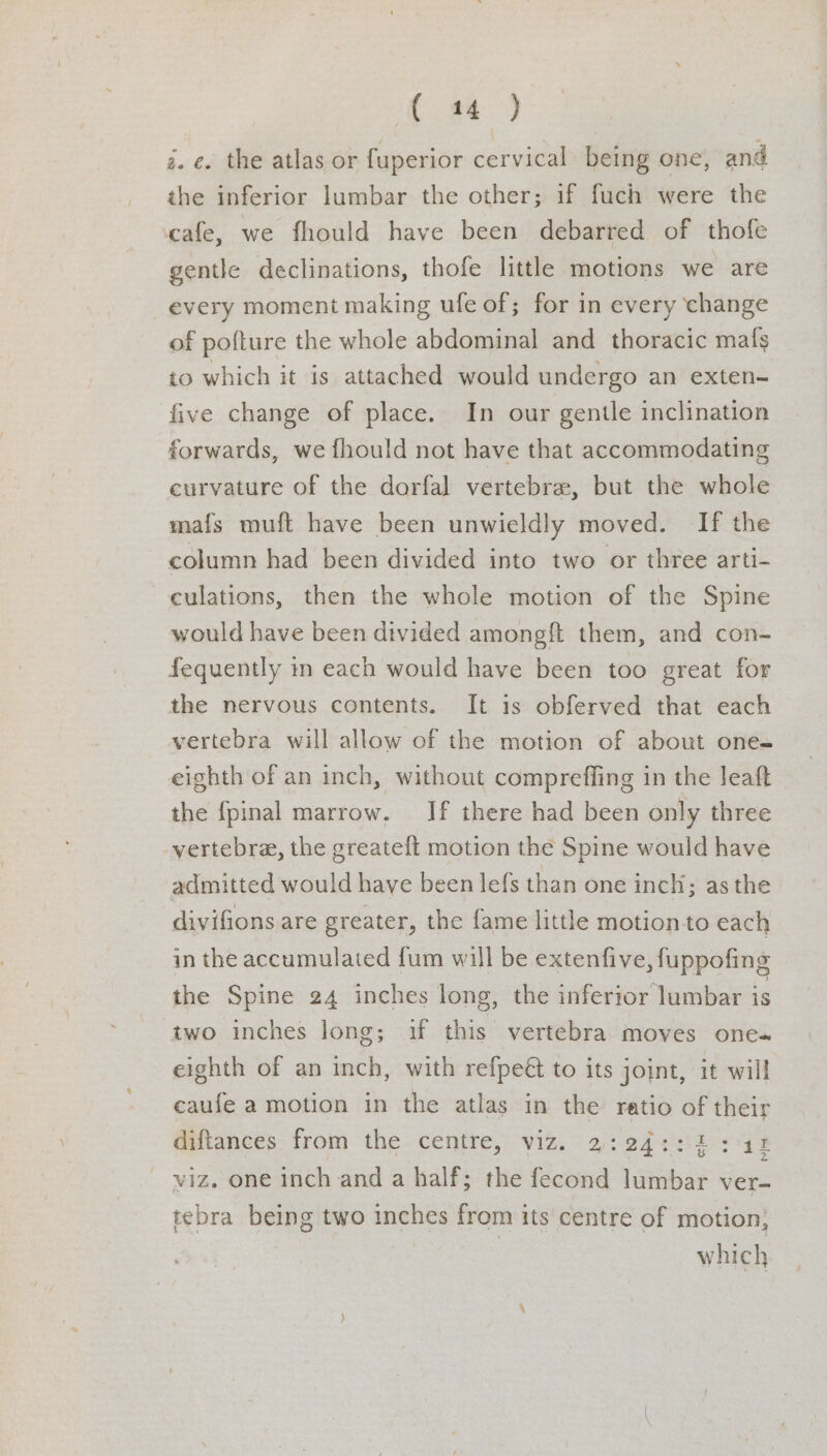 &amp; Se, g. €. the atlas or fuperior cervical being one, and the inferior lumbar the other; if fuch were the cafe, we fhould have been debarred of thofe gentle declinations, thofe little motions we are every moment making ufe of; for in every change of pofture the whole abdominal and thoracic mafs to which it is attached would undergo an exten- five change of place. In our gentle inclination forwards, we fhould not have that accommodating curvature of the dorfal vertebra, but the whole mafs muft have been unwieldly moved. If the column had been divided into two or three arti- culations, then the whole motion of the Spine would have been divided amongft them, and con- fequently in each would have been too great for the nervous contents. It is obferved that each vertebra will allow of the motion of about one= eighth of an inch, without compreffing in the Jeaft the {pinal marrow. If there had been only three vertebra, the greateft motion the Spine would have admitted would have been lefs than one inch; as the divifions are greater, the fame little motion to each in the accumulated fum will be extenfive, fuppofing the Spine 24 inches long, the inferjor lumbar is two inches long; if this vertebra moves one= eighth of an inch, with refpeét to its joint, it will eaufe a motion in the atlas in the ratio of their diftances from the centre, viz. 2:24::2: it viz. one inch and a half; the fecond lumbar ver- tebra being two inches from its centre of motion; which