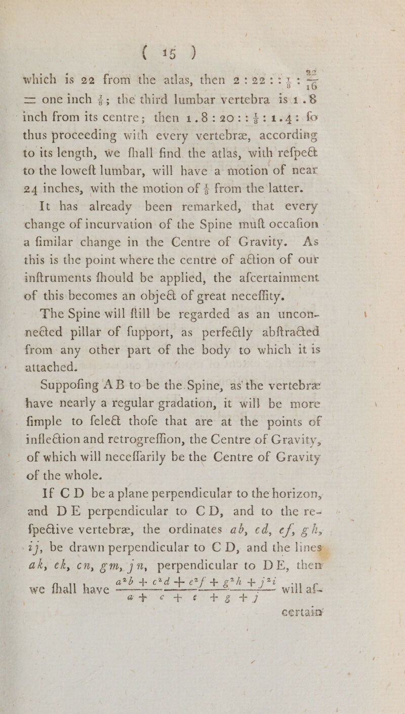which is 22 from the atlas, then 2:22: ie ~- — one inch ?; the third lumbar vertebra isi1.8 -- inch from its centre; then 1.8:20::4:1.4: fo thus proceeding with every vertebra, according to its length, we fhall find. the atlas, with refpeét to the loweft lumbar, will have a motion of near 24 inches, with the motion of # from the latter. It has already been remarked, that every change of incurvation of the Spine muft occafion | a fimilar change in the Centre of Gravity. As this is the point where the centre of a€tion of our inftruments fhould be applied, the afcertainment of this becomes an objeét of great neceflity. : ‘The Spine will ftill be regarded as an uncon- netted pillar of fupport, as perfectly abftratted from any other part of the body to which it is attached. — Suppofing AB to be the Spine, as the vertebra have nearly a regular gradation, it will be more _fimple to fele&amp; thofe that are at the points of -infle&amp;tion and retrogreffion, the Centre of Gravity, -_ of which will neceffarily be the Centre of Gravity of the whole. If CD bea plane perpendicular to the horizon, and DE perpendicular to CD, and to the re- fpechive vertebre, the ordinates ad, ed, ef, gh, 2), be drawn perpendicular to C D, and the lines ak, ek, cn, gm, jn, perpendicular to DE, them ee re fhall haye ——————-— ill af we fhall have ee willa certany