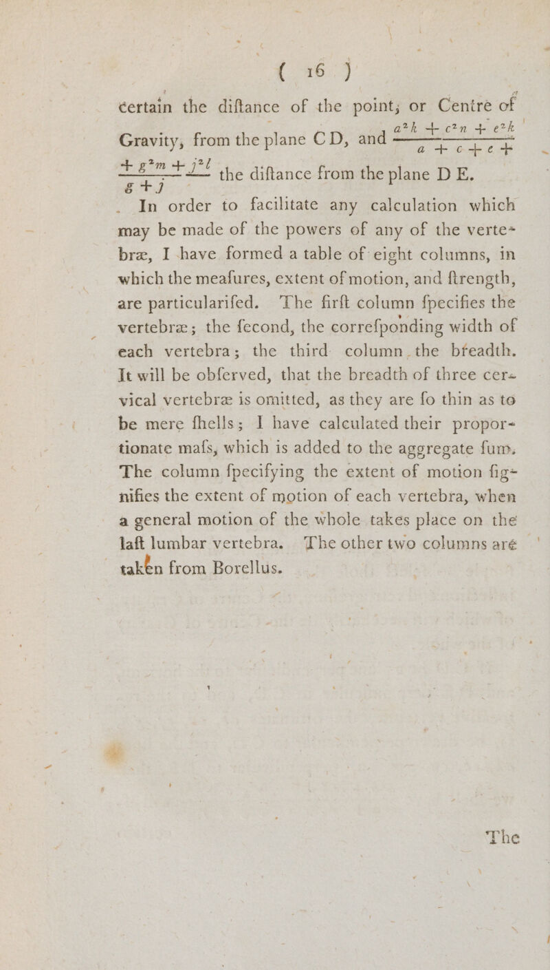 Oe k certain the diftance of the point; or Cenire of arth + c2n + Erk a figs c+e + tet ’ the diftance from the plane DE. . In order to facilitate any calculation which may be made of the powers of any of the verte- bre, I have formed a table of eight columns, in which the meafures, extent of motion, and ftrength, are particularifed. ‘The firft column fpecifies the vertebra; the fecond, the correfponding width of each vertebra; the third column the breadth. It will be obferved, that the breadth of three cer« vical vertebra is omitted, as they are fo thin as to be mere fhells; I have calculated their propor- tionate maf{s, which is added to the aggregate fum. The column fpecifying the extent of motion fig+ nifies the extent of motion of each vertebra, when a general motion of the whole takes place on the Gravity, from the plane CD, and —— taken from Borellus. The ~