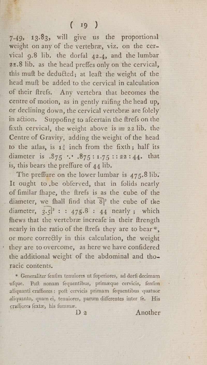 | (25) 7.49, 13.83, will give us the proportional weight on any of the vertebra, viz. on the cer- vical 9.8 lib. the dorfal 42.4, and the lumbar > 22.8 lib. as the head preffes only on the cervical, this muft be deduéted; at leaft the weight of the head muft be added to the cervical in calculation of their ftrefs.. Any vertebra that becomes the centre of motion, as in gently raifing the head up, or declining down, the cervical vertebre are folely in ation. Suppofing to afcertain the ftrefs on the fixth cervical, the weight above is = 22 lib. the Centre of Gravity, adding the weight of the head to the atlas, is 12 inch from the fixth; half its ameter is 875 <.*..875 +195 <3 22%44, that is, this bears the preffure of 44 lib. The preffure on the lower lumbar is 475.8 lib. It ought to.be obferved, that in folids nearly of fimilar fhape, the ftrefs is as the cube, of the . diameter, we fhall find that BF the cube of the diameter, 3.5/3 : 5 47g.0 5 44 nearly ;” “which fhews that the vertebre increafe in their ftrength nearly in the ratio of the ftrefs they are to bear*, or more correétly in this calculation, the weight they are toovercome, as here we have confidered the additional weight of the abdominal and tho- racic contents. | ; * Generaliter fenfim tenuiores ut fuperiores, ad dorfi decimam ufque. Poft nonam fequentibus, primzeque cervicis, fenfim aliquanti craffiores: poft cervicis primam fequentibus ‘quatuor aliquanto, quam ei, tenuiores, parum differentes inter fe. His crafliores fextee, his fumme. Bed D2 Another