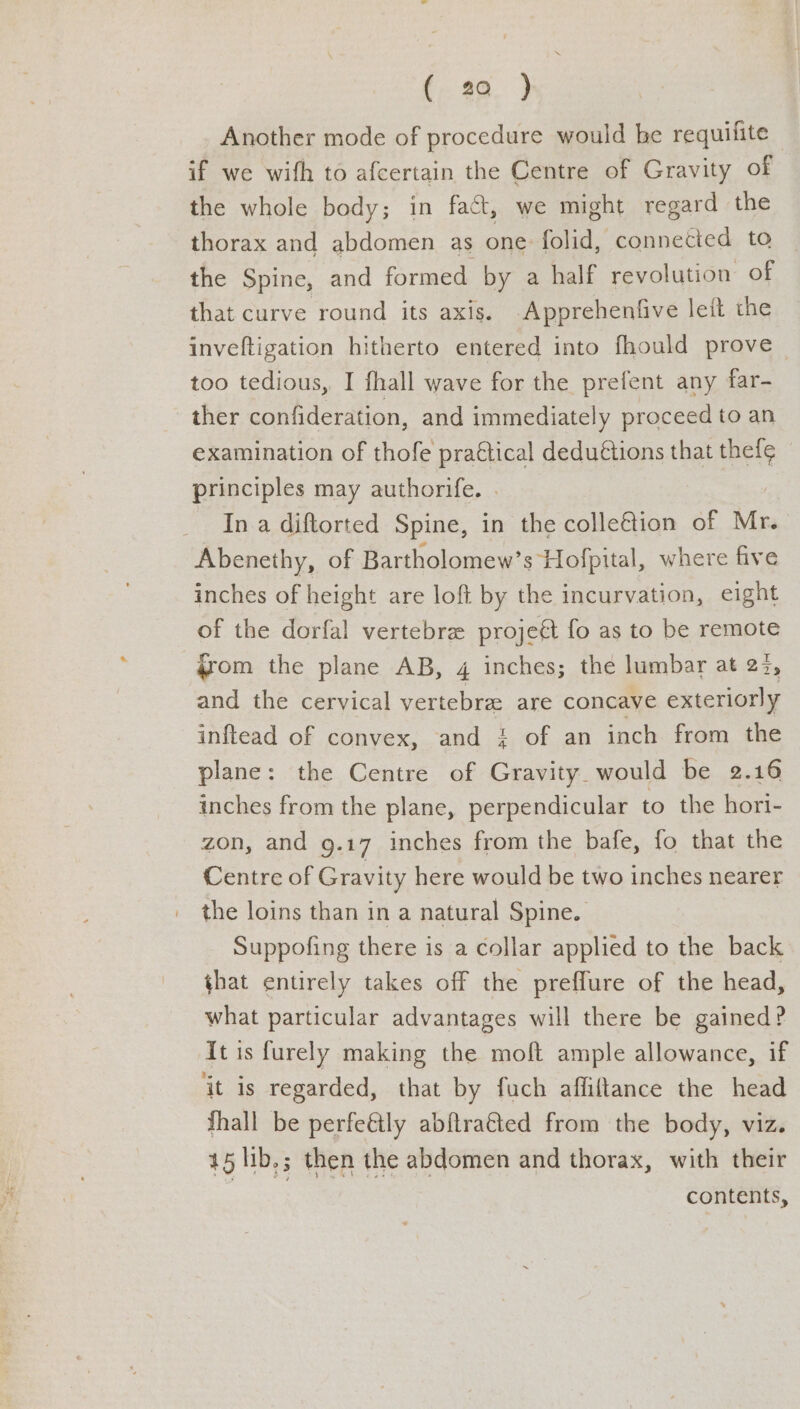 (. 92. > Another mode of procedure would be requifite — if we wifh to afcertain the Centre of Gravity of the whole body; in fact, we might regard the thorax and abdomen as one folid, connected to the Spine, and formed by a half revolution of that curve round its axis. -Apprehentfive leit the inveftigation hitherto entered into fhould prove too tedious, I fhall wave for the prefent any far- ther confideration, and immediately proceed to an examination of thofe pra€tical dedu@tions that thef¢ principles may authorife. . _ Ina diftorted Spine, in the colle€&tion of ae Abenethy, of Bartholomew’s Hofpital, where five inches of height are loft by the incurvation, eight of the dorfal vertebre projeét fo as to be remote 4rom the plane AB, 4 inches; the lumbar at 22, and the cervical Yee are concave exteriorly inftead of convex, and 4 of an inch from the plane: the Centre of Gravity. would be 2.16 inches from the plane, perpendicular to the hori- zon, and 9.17 inches from the bafe, fo that the Centre of Gravity here would be two inches nearer the loins than in a natural Spine. Suppofing there is a collar applied to the back that entirely takes off the preflure of the head, what particular advantages will there be gained? It is furely making the moft ample allowance, if ‘it is regarded, that by fuch affiltance the head Shall be perfeétly abftra€ted from the body, viz. 45 lib.; then the abdomen and thorax, with their contents,