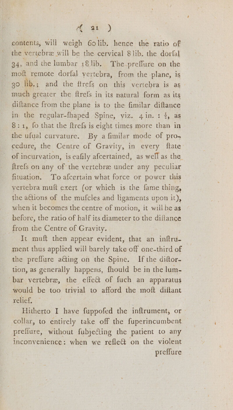 satis: will weigh 60 ho: hende the ratio of | the vertebra: will fe the cervical 8lib. the dorfal 34, and the lumbar i8lib. The-preffure on the mott remote dorfal vertebra, from the plane, is 30 lib. ; and the ftrefs on this vertebra is ag much greater the ftrefs in its natural form as its diftance from the plane is to the fimilar diftance in the regular-fhaped Spine, viz. 4in. : 4, as 8:1, fo that the ftrefs is eight times more than in the ufual curvature. By a fimilar mode of pro cedure, the Centre of Gravity, in every ftate of 1 incurvation, is eafily afcertained, as well as the ftrefs on any of’ the vertebre under any peculiar fituation. To afcertain what force or power this vertebra muft exert (or which is the fame thing, the a€tions of the mufcles and ligaments upon it), when it becomes the centre of motion, it willbe as before, the ratio of half its diameter to the diflance _from the Centre of Gravity. : It muft then appear evident, that an inftru- ment thus applied will barely take off one-third of the prefflure a@ing on the Spine. If the diftor- tion, as generally happens, fhould be in the lum- bar vertebra, the effect of fuch an apparatus would be too trivial to afford the moft diilant relief, : Hitherto I have fuppofed the inftrument, or > collar, to entirely take off the fuperincumbent prefiure, without fubjecting the patient to any inconvenience: when we reflect on the violent | preffure